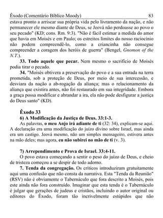 Êxodo (Comentário Bíblico Moody) 83
estava pronto a arriscar sua própria vida pelo livramento da nação, e não
permanecer ele mesmo diante de Deus, se Jeová não perdoasse ao povo o
seu pecado" (KD; cons. Rm. 9:3). "Não é fácil estimar a medida do amor
que havia em Moisés e em Paulo; os estreitos limites do nosso raciocínio
não podem compreendê-lo, como a criancinha não consegue
compreender a coragem dos heróis de guerra" (Bengel, Gnomon of the
N.T.).
33. Todo aquele que pecar. Nem mesmo o sacrifício de Moisés
podia tirar o pecado.
34. "Moisés obtivera a preservação do povo e a sua entrada na terra
prometida, sob a proteção de Deus, por meio de sua intercessão, e
desviara da nação a ab-rogação da aliança; mas o relacionamento da
aliança que existira antes, não foi restaurado em sua integridade. Embora
a graça possa modificar e abrandar a ira, ela não pode desfigurar a justiça
do Deus santo" (KD).
Êxodo 33
6) A Modificação da Justiça de Deus. 33:1-3.
As palavras, o meu Anjo irá adiante de ti (32: 34), explicam-se aqui.
A declaração era uma modificação do juízo divino sobre Israel, mas ainda
era um castigo. Jeová mesmo, não um simples mensageiro, estivera antes
na mão deles; mas agora, eu não subirei no mão de ti (v. 3).
7) Arrependimento e Prova de Israel. 33:4-11.
O povo estava começando a sentir o peso do juízo de Deus, e cheio
de tristeza começou a se despir de todo adorno.
7. Tenda da congregação. Os críticos introduziram gratuitamente
aqui uma confusão que não consta da narrativa. Esta "Tenda da Reunião"
(RSV) não é obviamente o Tabernáculo que fora descrito a Moisés, pois
este ainda não fora construído. Imaginar que esta tenda é o Tabernáculo
é julgar que gerações de judeus e cristãos, incluindo o autor original ou
editores do Êxodo, foram tão incrivelmente estúpidos que não
 
