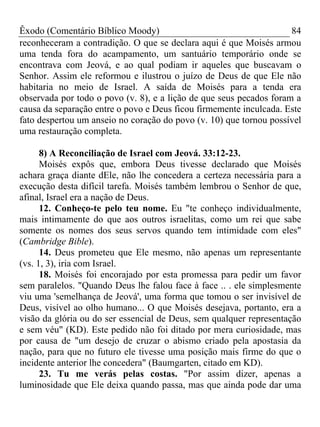 Êxodo (Comentário Bíblico Moody) 84
reconheceram a contradição. O que se declara aqui é que Moisés armou
uma tenda fora do acampamento, um santuário temporário onde se
encontrava com Jeová, e ao qual podiam ir aqueles que buscavam o
Senhor. Assim ele reformou e ilustrou o juízo de Deus de que Ele não
habitaria no meio de Israel. A saída de Moisés para a tenda era
observada por todo o povo (v. 8), e a lição de que seus pecados foram a
causa da separação entre o povo e Deus ficou firmemente inculcada. Este
fato despertou um anseio no coração do povo (v. 10) que tornou possível
uma restauração completa.
8) A Reconciliação de Israel com Jeová. 33:12-23.
Moisés expôs que, embora Deus tivesse declarado que Moisés
achara graça diante dEle, não lhe concedera a certeza necessária para a
execução desta difícil tarefa. Moisés também lembrou o Senhor de que,
afinal, Israel era a nação de Deus.
12. Conheço-te pelo teu nome. Eu "te conheço individualmente,
mais intimamente do que aos outros israelitas, como um rei que sabe
somente os nomes dos seus servos quando tem intimidade com eles"
(Cambridge Bible).
14. Deus prometeu que Ele mesmo, não apenas um representante
(vs. 1, 3), iria com Israel.
18. Moisés foi encorajado por esta promessa para pedir um favor
sem paralelos. "Quando Deus lhe falou face à face .. . ele simplesmente
viu uma 'semelhança de Jeová', uma forma que tomou o ser invisível de
Deus, visível ao olho humano... O que Moisés desejava, portanto, era a
visão da glória ou do ser essencial de Deus, sem qualquer representação
e sem véu" (KD). Este pedido não foi ditado por mera curiosidade, mas
por causa de "um desejo de cruzar o abismo criado pela apostasia da
nação, para que no futuro ele tivesse uma posição mais firme do que o
incidente anterior lhe concedera" (Baumgarten, citado em KD).
23. Tu me verás pelas costas. "Por assim dizer, apenas a
luminosidade que Ele deixa quando passa, mas que ainda pode dar uma
 