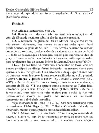 Êxodo (Comentário Bíblico Moody) 85
idéia vaga do que deve ser todo o resplendor de Sua presença"
(Cambridge Bible).
Êxodo 34
9) A Aliança Restaurada. 34:1-35.
1-3. Deus instruiu Moisés a subir ao monte como antes, trazendo
com ele tábuas de pedra em substituição das que ele quebrara.
4-9. A revelação da glória de Deus a Moisés. "O que Moisés viu
não somos informados, mas apenas as palavras pelas quais Jeová
proclamou toda a glória do Seu ser . . . 'Este sermão do nome do Senhor',
como Lutero o chama, revelou a Moisés a natureza mais íntima de Jeová
. . . todas as palavras que a linguagem contém para expressar a idéia da
graça em suas variadas manifestações ao pecador, estão aqui reunidas,
para revelarem o fato de que, no íntimo do Seu ser, Deus é amor" (KD).
11-26. Quando Israel foi restaurada à comunhão de Jeová, dois dos
pontos principais da aliança foram destacados, os mesmos que o povo
ignorou em sua transgressão: Uma advertência de qualquer aliança com
os cananeus; e um lembrete de suas responsabilidades no culto prestado
a Jeová. Colunas . . . postes-ídolos (v. 13). Colunas. . . e asherim (RSV;
ASV). Asherah, de acordo com a mitologia cananita, era uma deusa, a
consorte de El. No V.T. ela aparece como a consorte de Tyrian Baal,
introduzida pela fenícia Jezabel em Israel (I Reis 18:19). Asherim, a
forma plural, eram objetos de culto erigidos para o culto de Asherah,
provavelmente árvores ou postes. As colunas, ou masseboth,
representavam a divindade masculina.
Veja observações em 13:13, 14 ; 23:12,15.19 para comentário sobre
os versículos 18-26. Sega (v. 21). Colheita. O sábado tinha de ser
observado, mesmo quando parecia mais necessário trabalhar.
27-35. Moisés voltou da montanha. "Com a adoção renovada da
nação, a aliança do cap. 24 foi restaurada eo ipso; de modo que não
havia necessidade de um novo acordo, e a anotação das condições
 