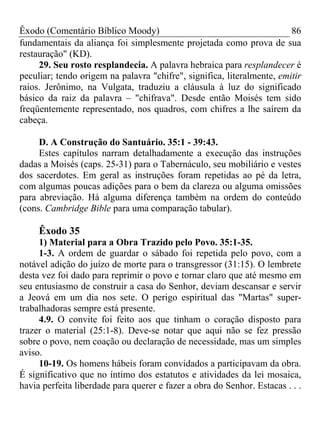 Êxodo (Comentário Bíblico Moody) 86
fundamentais da aliança foi simplesmente projetada como prova de sua
restauração" (KD).
29. Seu rosto resplandecia. A palavra hebraica para resplandecer é
peculiar; tendo origem na palavra "chifre", significa, literalmente, emitir
raios. Jerônimo, na Vulgata, traduziu a cláusula à luz do significado
básico da raiz da palavra – "chifrava". Desde então Moisés tem sido
freqüentemente representado, nos quadros, com chifres a lhe saírem da
cabeça.
D. A Construção do Santuário. 35:1 - 39:43.
Estes capítulos narram detalhadamente a execução das instruções
dadas a Moisés (caps. 25-31) para o Tabernáculo, seu mobiliário e vestes
dos sacerdotes. Em geral as instruções foram repetidas ao pé da letra,
com algumas poucas adições para o bem da clareza ou alguma omissões
para abreviação. Há alguma diferença também na ordem do conteúdo
(cons. Cambridge Bible para uma comparação tabular).
Êxodo 35
1) Material para a Obra Trazido pelo Povo. 35:1-35.
1-3. A ordem de guardar o sábado foi repetida pelo povo, com a
notável adição do juízo de morte para o transgressor (31:15). O lembrete
desta vez foi dado para reprimir o povo e tornar claro que até mesmo em
seu entusiasmo de construir a casa do Senhor, deviam descansar e servir
a Jeová em um dia nos sete. O perigo espiritual das "Martas" super-
trabalhadoras sempre está presente.
4.9. O convite foi feito aos que tinham o coração disposto para
trazer o material (25:1-8). Deve-se notar que aqui não se fez pressão
sobre o povo, nem coação ou declaração de necessidade, mas um simples
aviso.
10-19. Os homens hábeis foram convidados a participavam da obra.
É significativo que no íntimo dos estatutos e atividades da lei mosaica,
havia perfeita liberdade para querer e fazer a obra do Senhor. Estacas . . .
 