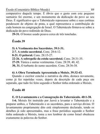 Êxodo (Comentário Bíblico Moody) 89
comparativo daquele tempo. É óbvio que o gasto com este pequeno
santuário foi enorme, e um monumento da dedicação do povo ao seu
Deus. É significativo que o Tabernáculo repousasse sobre e suas cortinas
pendessem de objetos de prata, a qual representava a contribuição de
cada homem na congregação de Israel. O Tabernáculo firmava-se sobre a
dedicação do povo redimido de Deus.
29-31. O bronze usado pesava cerca de três toneladas.
Êxodo 39
5) A Vestimenta dos Sacerdotes. 39:1-31.
2-7. A estola sacerdotal. Cons. 28:6-12.
8-21. O peitoral. Cons. 28:15-27.
22-26. A sobrepeliz da estola sacerdotal. Cons. 28:31-35.
27-29. Túnica e outras vestimentas. Cons. 28:39, 40, 42.
30, 31. O turbante do sumo sacerdote. Cons. 28:36-38.
6) A Obra Terminada Apresentada a Moisés. 39:32-43.
Quando o escritor conclui a narrativa da obra, destaca novamente,
como já fez repetidas vezes, depois da descrição de cada peça em
separado, que tudo foi feito segundo o Senhor tinha ordenado a Moisés.
Êxodo 40
E. O Levantamento e a Consagração do Tabernáculo. 40:1-38.
1-6. Moisés foi instruído por Jeová a levantar o Tabernáculo e a
preparar ambos, o Tabernáculo e os sacerdotes, para o serviço divino. O
levantamento propriamente dito está simplesmente declarado, tendo os
detalhes já sido apresentados, mas a frase periódica segundo o Senhor
tinha ordenado a Moisés, toma a nos lembrar de como Israel obedeceu
exatamente às palavras do Senhor.
 