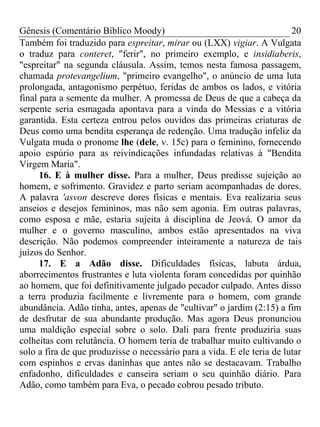 Gênesis (Comentário Bíblico Moody) 20
Também foi traduzido para espreitar, mirar ou (LXX) vigiar. A Vulgata
o traduz para conteret, "ferir", no primeiro exemplo, e insidiaberis,
"espreitar" na segunda cláusula. Assim, temos nesta famosa passagem,
chamada protevangelium, "primeiro evangelho", o anúncio de uma luta
prolongada, antagonismo perpétuo, feridas de ambos os lados, e vitória
final para a semente da mulher. A promessa de Deus de que a cabeça da
serpente seria esmagada apontava para a vinda do Messias e a vitória
garantida. Esta certeza entrou pelos ouvidos das primeiras criaturas de
Deus como uma bendita esperança de redenção. Uma tradução infeliz da
Vulgata muda o pronome lhe (dele, v. 15c) para o feminino, fornecendo
apoio espúrio para as reivindicações infundadas relativas à "Bendita
Virgem Maria".
16. E à mulher disse. Para a mulher, Deus predisse sujeição ao
homem, e sofrimento. Gravidez e parto seriam acompanhadas de dores.
A palavra 'asvon descreve dores físicas e mentais. Eva realizaria seus
anseios e desejos femininos, mas não sem agonia. Em outras palavras,
como esposa e mãe, estaria sujeita à disciplina de Jeová. O amor da
mulher e o governo masculino, ambos estão apresentados na viva
descrição. Não podemos compreender inteiramente a natureza de tais
juízos do Senhor.
17. E a Adão disse. Dificuldades físicas, labuta árdua,
aborrecimentos frustrantes e luta violenta foram concedidas por quinhão
ao homem, que foi definitivamente julgado pecador culpado. Antes disso
a terra produzia facilmente e livremente para o homem, com grande
abundância. Adão tinha, antes, apenas de "cultivar" o jardim (2:15) a fim
de desfrutar de sua abundante produção. Mas agora Deus pronunciou
uma maldição especial sobre o solo. Dali para frente produziria suas
colheitas com relutância. O homem teria de trabalhar muito cultivando o
solo a fira de que produzisse o necessário para a vida. E ele teria de lutar
com espinhos e ervas daninhas que antes não se destacavam. Trabalho
enfadonho, dificuldades e canseira seriam o seu quinhão diário. Para
Adão, como também para Eva, o pecado cobrou pesado tributo.
 