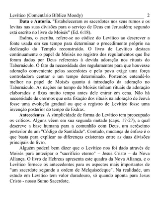 Levítico (Comentário Bíblico Moody) 2
Data e Autoria. "Estabeleceram os sacerdotes nos seus rumos e os
levitas nas suas divisões para o serviço de Deus em Jerusalém; segundo
está escrito no livro de Moisés" (Ed. 6:18).
Esdras, o escriba, refere-se ao códice do Levítico ao descrever a
fonte usada em seu tempo para determinar o procedimento próprio na
dedicação do Templo reconstruído. O livro de Levítico destaca
continuamente o papel de Moisés no registro dos regulamentos que lhe
foram dados por Deus referentes à devida adoração nos rituais do
Tabernáculo. O fato da necessidade dos regulamentos para que houvesse
adoração conveniente pelos sacerdotes e pelo povo exige uma força
controladora centrar e um tempo determinado. Portemos entendê-lo
melhor no papel de Moisés quanto à introdução da adoração no
Tabernáculo. As nações no tempo de Moisés tinham rituais de adoração
elaborados e fixos muito tempo antes dele entrar em cena. Não há
necessidade de crermos que esta fixação dos rituais na adoração de Jeová
fosse uma evolução gradual ou que o registro de Levítico fosse uma
invenção posterior do tempo de Esdras.
Antecedentes. A simplicidade de forma do Levítico tem preocupado
os críticos. Alguns vêem em sua segunda metade (caps. 17-27), a qual
descreve a base humana para a comunhão com Deus, um acréscimo
posterior de um "Código de Santidade". Contudo, mudança de ênfase é o
que basta para explicar as diferenças existentes entre as duas divisões
principais do livro.
Alguém poderá bem dizer que o Levítico nos foi dado através de
Moisés para antecipar o "sacrifício eterno" – Jesus Cristo – da Nova
Aliança. O livro de Hebreus apresenta este quadro da Nova Aliança, e o
Levítico fornece os antecedentes para os aspectos mais importantes de
"um sacerdote segundo a ordem de Melquisedeque". Na realidade, um
estudo em Levítico tem valor duradouro, só quando aponta para Jesus
Cristo - nosso Sumo Sacerdote.
 