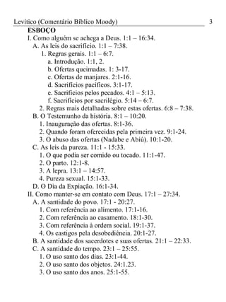 Levítico (Comentário Bíblico Moody) 3
ESBOÇO
I. Como alguém se achega a Deus. 1:1 – 16:34.
A. As leis do sacrifício. 1:1 – 7:38.
1. Regras gerais. 1:1 – 6:7.
a. Introdução. 1:1, 2.
b. Ofertas queimadas. 1: 3-17.
c. Ofertas de manjares. 2:1-16.
d. Sacrifícios pacíficos. 3:1-17.
e. Sacrifícios pelos pecados. 4:1 – 5:13.
f. Sacrifícios por sacrilégio. 5:14 – 6:7.
2. Regras mais detalhadas sobre estas ofertas. 6:8 – 7:38.
B. O Testemunho da história. 8:1 – 10:20.
1. Inauguração das ofertas. 8:1-36.
2. Quando foram oferecidas pela primeira vez. 9:1-24.
3. O abuso das ofertas (Nadabe e Abiú). 10:1-20.
C. As leis da pureza. 11:1 - 15:33.
1. O que podia ser comido ou tocado. 11:1-47.
2. O parto. 12:1-8.
3. A lepra. 13:1 – 14:57.
4. Pureza sexual. 15:1-33.
D. O Dia da Expiação. 16:1-34.
II. Como manter-se em contato com Deus. 17:1 – 27:34.
A. A santidade do povo. 17:1 - 20:27.
1. Com referência ao alimento. 17:1-16.
2. Com referência ao casamento. 18:1-30.
3. Com referência à ordem social. 19:1-37.
4. Os castigos pela desobediência. 20:1-27.
B. A santidade dos sacerdotes e suas ofertas. 21:1 – 22:33.
C. A santidade do tempo. 23:1 – 25:55.
1. O uso santo dos dias. 23:1-44.
2. O uso santo dos objetos. 24:1.23.
3. O uso santo dos anos. 25:1-55.
 