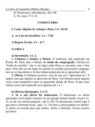 Levítico (Comentário Bíblico Moody) 4
D. Promessas e advertências. 26:1-46.
E. Os votos. 27:1-34.
COMENTÁRIO
I. Como Alguém Se Achega a Deus. 1:1- 16:34.
A. As Leis do Sacrifício. 1:1 - 7:38.
1) Regras Gerais. 1:1 – 6:7.
Levítico 1
a) Introdução. 1:1, 2.
1. Chamou o Senhor a Moisés. O ambiente está explicado em
Êxodo 40. Deus fala a Moisés da tenda da congregação, 'ohelmo'ed,
"tenda da reunião", isto é, no lugar onde Deus se encontra com o Seu
povo. Este não era um lugar de reunião no sentido da posterior sinagoga,
pois só os Sacerdotes e levitas tinham permissão de se aproximar dele.
2. Oferta. O hebraico qorbein, vem da raiz qrb, "aproximar-se". É
aquilo com que alguém se aproxima de Deus. Um homem trazia alguma
coisa como preparativo para se apresentar diante de Deus. O que estas
ofertas eram está explicado nos capítulos de 1 a 7.
b) Ofertas Queimadas. 1:3-17.
3. Se a sua oferta for holocausto. O holocausto ou oferta
queimada ('olei) podia consistir de uru grande animal macho, beiqeir (v.
3), ou de um animal pequeno, sob (v.10). O pensamento central aqui é
que nem o ofertante (cons. caps. 13; 14) nem a oferta podiam ter defeito.
A oferta era trazida para que ambos, oferta e ofertante, fossem aceitos
por Deus.
 