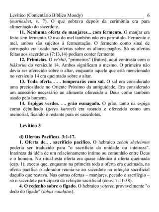 Levítico (Comentário Bíblico Moody) 6
(marheshet, v. 7). O que sobrava depois da cerimônia era para
alimentação do sacerdote.
11. Nenhuma oferta de manjares... com fermento. O manjar era
feito sem fermento. O uso do mel também não era permitido. Fermento e
mel, ambos são sujeitos à fermentação. O fermento como sinal de
corrupção era usado nas ofertas sobre os altares pagãos. Só as ofertas
feitas aos sacerdotes (7:13,14) podiam conter fermento.
12. Primícias. O re'shit, "primeiros" (frutos), aqui contrasta com o
bikkurim do versículo 14. Ambos significam o mesmo. O primeiro não
devia ser oferecido sobre o altar, enquanto aquele que está mencionado
no versículo 14 era queimado sobre o altar.
13. Toda oferta . . . temperarás com sal. O sal era considerado
uma preciosidade no Oriente Próximo da antiguidade. Era considerado
um acessório necessário ao alimento oferecido a Deus como também
usado pelo homem.
14. Espigas verdes. . . grão esmagado. O grão, tanto na espiga
como debulhado (geres karmel) era tostado e oferecido como um
memorial, ficando o restante para os sacerdotes.
Levítico 3
d) Ofertas Pacíficas. 3:1-17.
1. Oferta de.. . sacrifício pacifico. O hebraico zebah sheleimim
poderia ser traduzido para "o sacrifício da unidade ou inteireza".
Inteireza dá idéia de um relacionamento íntimo ou comunhão entre Deus
e o homem. No ritual esta oferta era quase idêntica à oferta queimada
(cap. 1), exceto que, enquanto na primeira toda a oferta era queimada, na
oferta pacífica o adorador reunia-se ao sacerdote na refeição sacrificial
daquilo que restava. Nas outras ofertas – manjares, pecado e sacrilégio –
só o sacerdote participava da refeição sacrificial (cons. 7:11-38).
4. O redenho sobre o fígado. O hebraico yoteret, provavelmente "o
dedo do fígado" (lobus caudatus).
 
