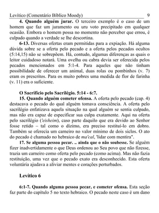Levítico (Comentário Bíblico Moody) 9
4. Quando alguém jurar. O terceiro exemplo é o caso de um
homem que faz um juramento ou uru voto precipitado em qualquer
ocasião. Embora o homem possa no momento não perceber que errou, é
culpado quando a verdade se lhe descortina.
6-13. Diversas ofertas eram permitidas para a expiação. Há alguma
dúvida sobre se a oferta pelo pecado e a oferta pelos pecados ocultos
(5:14,15) não se sobrepõem. Há, contudo, algumas diferenças as quais o
leitor cuidadoso notará. Uma ovelha ou cabra devia ser oferecida pelos
pecados mencionados em 5:1-4. Para aqueles que não tinham
possibilidade de oferecer um animal, duas rolas ou pombinhos (v. 7)
eram os prescritos. Para os muito pobres uma medida de flor de farinha
(v. 11) era o suficiente.
O Sacrifício pelo Sacrilégio. 5:14 - 6:7.
15. Quando alguém cometer ofensa. A oferta pelo pecado (cap. 4)
destacava o pecado do qual alguém tomava consciência. A oferta pelo
sacrilégio enfatizava aquela situação na qual alguém se sentia culpado,
mas não era capaz de especificar sua culpa exatamente. Aqui na oferta
pelo sacrilégio ('eisheim), caso parte daquilo que era devido ao Senhor
fosse retido – tal como o dízimo, era preciso restituí-lo em dobro.
Também se oferecia um carneiro no valor mínimo de dois siclos. O ato
do pecado é chamado no hebraico de ma'cal, 'lidar com mentira".
17. Se alguma pessoa pecar. .. ainda que o não soubesse. Se alguém
fizer inadvertidamente o que Deus ordenou ao Seu povo que não fizesse,
trazia um carneiro como oferta pelo pecado (como acima). Mas não fazia
restituição, uma vez que o pecado exato era desconhecido. Esta oferta
voluntária ajudava a aliviar mentes e corações perturbados.
Levítico 6
6:1-7. Quando alguma pessoa pecar, e cometer ofensa. Esta seção
faz parte do capítulo 5 no texto hebraico. O pecado neste caso é um dano
 