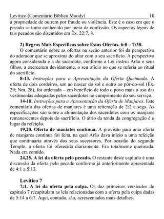 Levítico (Comentário Bíblico Moody) 10
à propriedade de outrem por fraude ou violência. Este é o caso em que o
pecado se toma conhecido por meio da confissão. Os aspectos legais de
tais pecados são discutidos em Êx. 22:7, 8.
2) Regras Mais Específicas sobre Estas Ofertas. 6:8 – 7:38.
O comentário sobre as ofertas na seção anterior foi da perspectiva
do adorador que se aproxima do altar com o seu sacrifício. A perspectiva
agora considerada é a do sacerdote, conforme a Lei instrui Arão e seus
filhos, a exercerem devidamente, o seu ofício no que se referia ao ritual
do sacrifício.
8-13. Instruções para a Apresentação da Oferta Queimada. A
oferta de dois cordeiros, um ao nascer do sol e outro ao pôr-do-sol (Êx.
29; Nm. 28), foi ordenada – em benefício de todo o povo mais o uso das
vestimentas adequadas pelos sacerdotes no cumprimento do seu serviço.
14-18. Instruções para a Apresentação da Oferta de Manjares. Este
comentário das ofertas de manjares é uma reiteração de 2:2 e segs. As
especificações são sobre a alimentação dos sacerdotes com os manjares
remanescentes depois do sacrifício. O átrio da tenda da congregação é o
lugar da refeição.
19,20. Oferta de maniates contínua. A provisão para uma oferta
de manjares continua foi feita, na qual Arão dava início a uma refeição
que continuaria através dos seus sucessores. Por ocasião do segundo
Templo, a oferta foi oferecida diariamente. Era totalmente queimada.
Nada era comido.
24,25. A lei da oferta pelo pecado. O restante deste capitulo é uma
discussão da oferta pelo pecado conforme já anteriormente apresentada
de 4:1 a 5:13.
Levítico 7
7:1. A lei da oferta pela culpa. Os dez primeiros versículos do
capitulo 7 recapitulam as leis relacionadas com a oferta pela culpa dadas
de 5:14 a 6:7. Aqui, contudo, são, acrescentados mais detalhes.
 