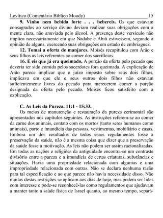 Levítico (Comentário Bíblico Moody) 15
9. Vinho nem bebida forte . . . bebereis. Os que estavam
consagrados ao serviço divino deviam realizar suas obrigações com a
mente clara, não anuviada pelo álcool. A presença deste versículo não
implica necessariamente em que Nadabe e Abiú estivessem, segundo a
opinião de alguns, exercendo suas obrigações em estado de embriaguez.
12. Tomai a oferta de manjares. Moisés recapitulou com Arão e
seus filhos as leis referentes ao comer dos sacrifícios.
16. E eis que já era queimado. A porção da oferta pelo pecado que
deveria ter sido comida pelos sacerdotes fora queimada. A explicação de
Arão parece implicar que o juízo imposto sobre seus dois filhos,
implicava em que ele e seus outros dois filhos não estavam
suficientemente livres do pecado para merecerem comer a porção
designada da oferta pelo pecado. Moisés ficou satisfeito com a
explicação.
C. As Leis da Pureza. 11:1 - 15:33.
Os meios de manutenção e restauração da pureza cerimonial são
apresentados nos capítulos seguintes. As instruções referem-se ao comer
da carne dos animais, contato com os mortos (tanto seres humanos como
animais), parto e imundícia das pessoas, vestimentas, mobiliário e casas.
Embora um dos resultados de todos esses regulamentos fosse a
preservação da saúde, não é a mesma coisa que dizer que a preservação
da saúde fosse a motivação. As leis não podem ser assim racionalizadas.
Em todas as nações e religiões da antiguidade encontra-se um contraste
divisório entre a pureza e a imundícia de certas criaturas, substâncias e
situações. Havia uma propriedade relacionada com algumas e uma
impropriedade relacionada com outras. Não se declara nenhuma razão
para tal especificação e ao que parece não havia necessidade disso. Não
muitas destas restrições se aplicam aos dias de hoje, mas podem ser lidas
com interesse e pode-se reconhecê-las como regulamentos que ajudavam
a manter tanto a saúde física de Israel quanto, ao mesmo tempo, separá-
 