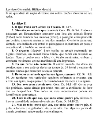 Levítico (Comentário Bíblico Moody) 16
la na qualidade de nação diferente das outras nações idólatras ao seu
redor.
Levítico 11
1. O Que Podia ser Comido ou Tocado. 11:1-47.
2. São estes os animais que comereis. Cons. Dt. 14:3-8. Embora a
passagem em Deuteronômio apresente uma lista dos animais limpos
(teihor) como também dos imundos (teime), a passagem correspondente
em Levítico apresenta apenas a lista dos imundos. O critério da pureza,
contudo, está indicado em ambas as passagens; o animal tinha de possuir
casco fendido e também ser ruminante.
5. O arganaz (sheipein) é um coelho ou texugo encontrado em
lugares rochosos, um animal muito tímido, que habita em cavernas ou
fendas. Nem o coelho nem a lebre (v. 6) são ruminantes, embora o
constante movimento de seus maxilares dê esta impressão.
8. Da sua carne não comereis. O animal imundo não devia ser
comido, nem o seu cadáver devia ser tocado (v. 39 inclui o cadáver de
animais limpos que morreram de causa natural).
9. De todos os animais que há nas águas, comereis. Cf. Dt. 14:9,
10. As restrições nos versículos seguintes referentes a criaturas que
vivem nas águas, ao que parece excluem todos os mariscos e as enguias.
13. Das aves estas abominareis. Cons. Dt. 14:11-18. Certas aves
são proibidas, sendo citadas por nome, mas sem a explicação do fator
que as desqualifica. Nem todas as aves mencionadas podem ser
identificadas com certeza.
20. Todo inseto que voa, que anda sobre quatro pés, embora os
insetos na realidade andem sobre seis pés. Cons. Dt. 14:19,20.
21. Mas de todo inseto que voa, que anda sobre quatro pés. O
grilo, a locusta e o gafanhoto são permitidos. Em algumas partes do
mundo continuam sendo usados como alimento.
 