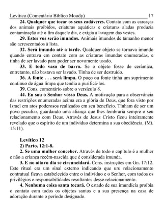Levítico (Comentário Bíblico Moody) 17
24. Qualquer que tocar os seus cadáveres. Contato com as carcaças
dos animais proibidos, criaturas aquáticas e criaturas aladas produzia
contaminação até o fim daquele dia, e exigia a lavagem das vestes.
29. Estes vos serão imundos. Animais imundos de tamanho menor
são acrescentados à lista.
32. Será imundo até a tarde. Qualquer objeto se tornava imundo
quando entrava em contato com as criaturas imundas enumeradas, e
tinha de ser lavado para poder ser novamente usado.
33. E todo vaso de barro. Se o objeto fosse de cerâmica,
entretanto, não bastava ser lavado. Tinha de ser destruído.
36. A fonte . . . será limpa. O poço ou fonte tinha um suprimento
continuo de água limpa que tendia a purificá-los.
39. Cons. comentário sobre o versículo 8.
44. Eu sou o Senhor vosso Deus. A motivação para a observância
das restrições enumeradas acima era a glória de Deus, que fora visto por
Israel em atos poderosos realizados em seu beneficio. Tinham de ser um
povo peculiar, guardando uma aliança que lhes lembraria sempre o seu
relacionamento com Deus. Através de Jesus Cristo ficou inteiramente
revelado que o espírito de um individuo determina a sua obediência. (Mt.
15:11).
Levítico 12
2) Parto. 12:1-8.
2. Se uma mulher conceber. Através de todo o capítulo é a mulher
e não a criança recém-nascida que é considerada imunda.
3. E no oitavo dia se circuncidará. Cons. instruções em Gn. 17:12.
Este ritual era um sinal externo indicando que uru relacionamento
contratual ficava estabelecido entre o indivíduo e o Senhor, com todos os
privilégios e responsabilidades resultantes desse relacionamento.
4. Nenhuma coisa santa tocará. O estado de sua imundícia proibia
o contato com todos os objetos santos e a sua presença na casa de
adoração durante o período designado.
 