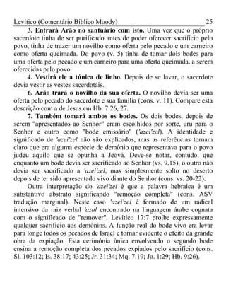 Levítico (Comentário Bíblico Moody) 25
3. Entrará Arão no santuário com isto. Uma vez que o próprio
sacerdote tinha de ser purificado antes de poder oferecer sacrifício pelo
povo, tinha de trazer um novilho como oferta pelo pecado e um carneiro
como oferta queimada. Do povo (v. 5) tinha de tomar dois bodes para
uma oferta pelo pecado e um carneiro para uma oferta queimada, a serem
oferecidas pelo povo.
4. Vestirá ele a túnica de linho. Depois de se lavar, o sacerdote
devia vestir as vestes sacerdotais.
6. Arão trará o novilho da sua oferta. O novilho devia ser uma
oferta pelo pecado do sacerdote e sua família (cons. v. 11). Compare esta
descrição com a de Jesus em Hb. 7:26, 27.
7. Também tomará ambos os bodes. Os dois bodes, depois de
serem "apresentados ao Senhor" eram escolhidos por sorte, uru para o
Senhor e outro como "bode emissário" ('azei'zel). A identidade e
significado de 'azei'zel não são explicados, mas as referências tornam
claro que era alguma espécie de demônio que representava para o povo
judeu aquilo que se opunha a Jeová. Deve-se notar, contudo, que
enquanto um bode devia ser sacrificado ao Senhor (vs. 9,15), o outro não
devia ser sacrificado a 'azei'zel, mas simplesmente solto no deserto
depois de ter sido apresentado vivo diante do Senhor (cons. vs. 20-22).
Outra interpretação do 'azei'zel é que a palavra hebraica é um
substantivo abstrato significando "remoção completa" (cons. ASV
tradução marginal). Neste caso 'azei'zel é formado de um radical
intensivo da raiz verbal 'azal encontrado na linguagem árabe cognata
com o significado de "remover". Levítico 17:7 proíbe expressamente
qualquer sacrifício aos demônios. A função real do bode vivo era levar
para longe todos os pecados de Israel e tornar evidente o efeito da grande
obra da expiação. Esta cerimônia única envolvendo o segundo bode
ensina a remoção completa dos pecados expiados pelo sacrifício (cons.
Sl. 103:12; Is. 38:17; 43:25; Jr. 31:34; Mq. 7:19; Jo. 1:29; Hb. 9:26).
 