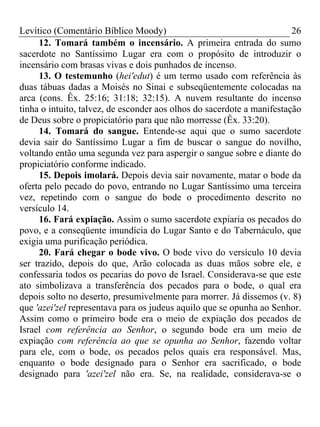 Levítico (Comentário Bíblico Moody) 26
12. Tomará também o incensário. A primeira entrada do sumo
sacerdote no Santíssimo Lugar era com o propósito de introduzir o
incensário com brasas vivas e dois punhados de incenso.
13. O testemunho (hei'edut) é um termo usado com referência às
duas tábuas dadas a Moisés no Sinai e subseqüentemente colocadas na
arca (cons. Êx. 25:16; 31:18; 32:15). A nuvem resultante do incenso
tinha o intuito, talvez, de esconder aos olhos do sacerdote a manifestação
de Deus sobre o propiciatório para que não morresse (Êx. 33:20).
14. Tomará do sangue. Entende-se aqui que o sumo sacerdote
devia sair do Santíssimo Lugar a fim de buscar o sangue do novilho,
voltando então uma segunda vez para aspergir o sangue sobre e diante do
propiciatório conforme indicado.
15. Depois imolará. Depois devia sair novamente, matar o bode da
oferta pelo pecado do povo, entrando no Lugar Santíssimo uma terceira
vez, repetindo com o sangue do bode o procedimento descrito no
versículo 14.
16. Fará expiação. Assim o sumo sacerdote expiaria os pecados do
povo, e a conseqüente imundícia do Lugar Santo e do Tabernáculo, que
exigia uma purificação periódica.
20. Fará chegar o bode vivo. O bode vivo do versículo 10 devia
ser trazido, depois do que, Arão colocada as duas mãos sobre ele, e
confessaria todos os pecarias do povo de Israel. Considerava-se que este
ato simbolizava a transferência dos pecados para o bode, o qual era
depois solto no deserto, presumivelmente para morrer. Já dissemos (v. 8)
que 'azei'zel representava para os judeus aquilo que se opunha ao Senhor.
Assim como o primeiro bode era o meio de expiação dos pecados de
Israel com referência ao Senhor, o segundo bode era um meio de
expiação com referência ao que se opunha ao Senhor, fazendo voltar
para ele, com o bode, os pecados pelos quais era responsável. Mas,
enquanto o bode designado para o Senhor era sacrificado, o bode
designado para 'azei'zel não era. Se, na realidade, considerava-se o
 