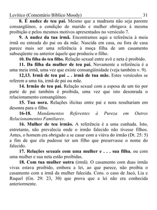 Levítico (Comentário Bíblico Moody) 31
8. É nudez de teu pai. Mesmo que a madrasta não seja parente
consangüíneo, a condição de marido e mulher obrigava à mesma
proibição e pelos mesmos motivos apresentados no versículo 7.
9. A nudez da tua irmã. Encontramos aqui a referência à meia
irmã ou enteada do pai ou da mãe. Nascida em casa, ou fora de casa
parece mais ser uma referência à moça filha de um casamento
subseqüente ou anterior àquele que produziu o filho.
10. Da filha do teu filho. Relação sexual entre avô e neta é proibido.
11. Da filha da mulher de teu pai. Novamente a referência é a
uma meia irmã, uma vez que existe consangüinidade (veja também v. 9).
12,13. Irmã de teu pai .. . irmã de tua mãe. Estes versículos se
referem a uma tia, irmã de pai ou mãe.
14. Irmão de teu pai. Relação sexual com a esposa de um tio por
parte de pai também é proibida, uma vez que isto desonrada o
relacionamento consangüíneo.
15. Tua nora. Relações ilícitas entre pai e nora resultariam em
desonra para o filho.
16-18. Mandamentos Referentes à Pureza em Outros
Relacionamentos Familiares.
16. Mulher de teu irmão. A referência é a uma cunhada. Isto,
entretanto, não prevalecia onde o irmão falecido não tivesse filhos.
Antes, o homem era obrigado a se casar com a viúva do irmão (Dt. 25: 5)
a fim de que ela pudesse ter um filho que preservasse o nome do
falecido.
17. Relações sexuais com uma mulher e . . . sua filha, ou com
uma mulher e sua neta estão proibidas.
18. Com tua mulher outra (irmã). O casamento com duas irmãs
vivas estava proibido, embora a lei, ao que parece, não proibia o
casamento com a irmã da mulher falecida. Cons. o caso de Jacó, Lia e
Raquel (Gn. 29: 23, 30) que prova que a lei não era conhecida
anteriormente.
 