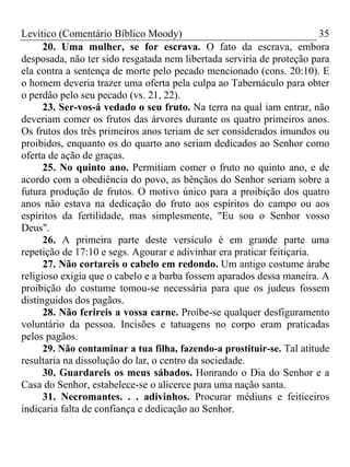 Levítico (Comentário Bíblico Moody) 35
20. Uma mulher, se for escrava. O fato da escrava, embora
desposada, não ter sido resgatada nem libertada serviria de proteção para
ela contra a sentença de morte pelo pecado mencionado (cons. 20:10). E
o homem deveria trazer uma oferta pela culpa ao Tabernáculo para obter
o perdão pelo seu pecado (vs. 21, 22).
23. Ser-vos-á vedado o seu fruto. Na terra na qual iam entrar, não
deveriam comer os frutos das árvores durante os quatro primeiros anos.
Os frutos dos três primeiros anos teriam de ser considerados imundos ou
proibidos, enquanto os do quarto ano seriam dedicados ao Senhor como
oferta de ação de graças.
25. No quinto ano. Permitiam comer o fruto no quinto ano, e de
acordo com a obediência do povo, as bênçãos do Senhor seriam sobre a
futura produção de frutos. O motivo único para a proibição dos quatro
anos não estava na dedicação do fruto aos espíritos do campo ou aos
espíritos da fertilidade, mas simplesmente, "Eu sou o Senhor vosso
Deus".
26. A primeira parte deste versículo é em grande parte uma
repetição de 17:10 e segs. Agourar e adivinhar era praticar feitiçaria.
27. Não cortareis o cabelo em redondo. Um antigo costume árabe
religioso exigia que o cabelo e a barba fossem aparados dessa maneira. A
proibição do costume tomou-se necessária para que os judeus fossem
distinguidos dos pagãos.
28. Não ferireis a vossa carne. Proíbe-se qualquer desfiguramento
voluntário da pessoa. Incisões e tatuagens no corpo eram praticadas
pelos pagãos.
29. Não contaminar a tua filha, fazendo-a prostituir-se. Tal atitude
resultaria na dissolução do lar, o centro da sociedade.
30. Guardareis os meus sábados. Honrando o Dia do Senhor e a
Casa do Senhor, estabelece-se o alicerce para uma nação santa.
31. Necromantes. . . adivinhos. Procurar médiuns e feiticeiros
indicaria falta de confiança e dedicação ao Senhor.
 