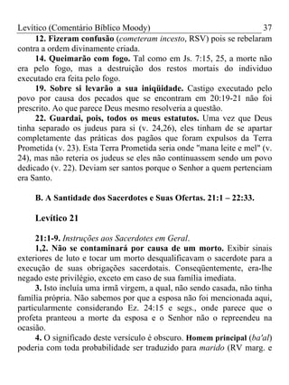 Levítico (Comentário Bíblico Moody) 37
12. Fizeram confusão (cometeram incesto, RSV) pois se rebelaram
contra a ordem divinamente criada.
14. Queimarão com fogo. Tal como em Js. 7:15, 25, a morte não
era pelo fogo, mas a destruição dos restos mortais do individuo
executado era feita pelo fogo.
19. Sobre si levarão a sua iniqüidade. Castigo executado pelo
povo por causa dos pecados que se encontram em 20:19-21 não foi
prescrito. Ao que parece Deus mesmo resolveria a questão.
22. Guardai, pois, todos os meus estatutos. Uma vez que Deus
tinha separado os judeus para si (v. 24,26), eles tinham de se apartar
completamente das práticas dos pagãos que foram expulsos da Terra
Prometida (v. 23). Esta Terra Prometida seria onde "mana leite e mel" (v.
24), mas não reteria os judeus se eles não continuassem sendo um povo
dedicado (v. 22). Deviam ser santos porque o Senhor a quem pertenciam
era Santo.
B. A Santidade dos Sacerdotes e Suas Ofertas. 21:1 – 22:33.
Levítico 21
21:1-9. Instruções aos Sacerdotes em Geral.
1,2. Não se contaminará por causa de um morto. Exibir sinais
exteriores de luto e tocar um morto desqualificavam o sacerdote para a
execução de suas obrigações sacerdotais. Conseqüentemente, era-lhe
negado este privilégio, exceto em caso de sua família imediata.
3. Isto incluía uma irmã virgem, a qual, não sendo casada, não tinha
família própria. Não sabemos por que a esposa não foi mencionada aqui,
particularmente considerando Ez. 24:15 e segs., onde parece que o
profeta pranteou a morte da esposa e o Senhor não o repreendeu na
ocasião.
4. O significado deste versículo é obscuro. Homem principal (ba'al)
poderia com toda probabilidade ser traduzido para marido (RV marg. e
 