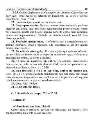 Levítico (Comentário Bíblico Moody) 40
17-25. Ordens Referentes às Condições dos Animais Oferecidos em
Sacrifício. Estas regras se referem ao pagamento de votos e ofertas
espontâneas (cons. 7: 16).
22. Ulceroso. Que tem úlcera ou fenda aberta.
23. Desproporcionados. No caso de uma oferta voluntária podia-se
oferecer um animal que não fosse perfeitamente proporcionado; como
por exemplo, aquele que tivesse alguma parte do corpo mais comprida
ou mais curta que o normal. Contudo, em cumprimento de voto, tal coisa
não era permitida.
24. Testículos machucados. A referência aqui é especialmente aos
animais castrados, tendo a operação sido executada de um dos quatro
modos mencionados.
25. Da mão do estrangeiro. Um estrangeiro que quisesse oferecer
um sacrifício ao Senhor tinha de observar as mesmas regras referentes á
qualidade do animal, tal como os judeus.
27. O boi, ou cordeiro, ou cabra. Os animais mencionados
precisavam ter pelo menos sete dias de idade antes que pudessem ser
oferecidos ao Senhor. Cons. Êx. 22:30.
28. Não imolarás a ela e ao seu filho, ambos no mesmo dia.
Cons. Dt. 22:6. O propósito deste mandamento não está claro, mas talvez
fosse dado para impressionar os israelitas com a importância do sagrado
relacionamento entre os pais e a sua descendência.
29. Cons. 7:15; 19:5, 6.
31-33. Exortações finais.
C. A Santidade do tempo. 23:1 – 25:55.
Levítico 23
1) O Uso Santo dos Dias. 23:1-44
Certos dias e períodos deviam ser dedicados ao Senhor. Este
capítulo apresenta a lista dessas ocasiões.
 