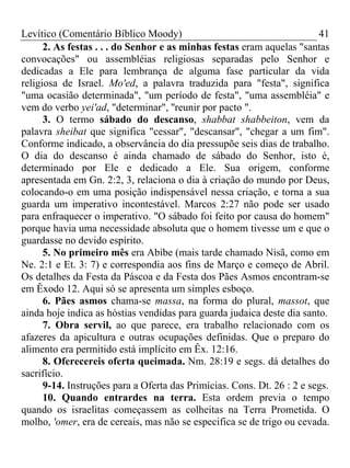Levítico (Comentário Bíblico Moody) 41
2. As festas . . . do Senhor e as minhas festas eram aquelas "santas
convocações" ou assembléias religiosas separadas pelo Senhor e
dedicadas a Ele para lembrança de alguma fase particular da vida
religiosa de Israel. Mo'ed, a palavra traduzida para "festa", significa
"uma ocasião determinada", "um período de festa", "uma assembléia" e
vem do verbo yei'ad, "determinar", ''reunir por pacto ".
3. O termo sábado do descanso, shabbat shabbeiton, vem da
palavra sheibat que significa "cessar", "descansar", "chegar a um fim".
Conforme indicado, a observância do dia pressupõe seis dias de trabalho.
O dia do descanso é ainda chamado de sábado do Senhor, isto é,
determinado por Ele e dedicado a Ele. Sua origem, conforme
apresentada em Gn. 2:2, 3, relaciona o dia à criação do mundo por Deus,
colocando-o em uma posição indispensável nessa criação, e torna a sua
guarda um imperativo incontestável. Marcos 2:27 não pode ser usado
para enfraquecer o imperativo. "O sábado foi feito por causa do homem"
porque havia uma necessidade absoluta que o homem tivesse um e que o
guardasse no devido espírito.
5. No primeiro mês era Abibe (mais tarde chamado Nisã, como em
Ne. 2:1 e Et. 3: 7) e correspondia aos fins de Março e começo de Abril.
Os detalhes da Festa da Páscoa e da Festa dos Pães Asmos encontram-se
em Êxodo 12. Aqui só se apresenta um simples esboço.
6. Pães asmos chama-se massa, na forma do plural, massot, que
ainda hoje indica as hóstias vendidas para guarda judaica deste dia santo.
7. Obra servil, ao que parece, era trabalho relacionado com os
afazeres da apicultura e outras ocupações definidas. Que o preparo do
alimento era permitido está implícito em Êx. 12:16.
8. Oferecereis oferta queimada. Nm. 28:19 e segs. dá detalhes do
sacrifício.
9-14. Instruções para a Oferta das Primícias. Cons. Dt. 26 : 2 e segs.
10. Quando entrardes na terra. Esta ordem previa o tempo
quando os israelitas começassem as colheitas na Terra Prometida. O
molho, 'omer, era de cereais, mas não se especifica se de trigo ou cevada.
 
