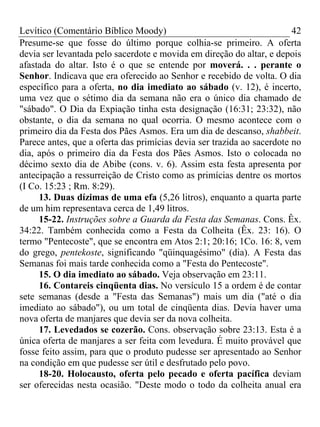 Levítico (Comentário Bíblico Moody) 42
Presume-se que fosse do último porque colhia-se primeiro. A oferta
devia ser levantada pelo sacerdote e movida em direção do altar, e depois
afastada do altar. Isto é o que se entende por moverá. . . perante o
Senhor. Indicava que era oferecido ao Senhor e recebido de volta. O dia
específico para a oferta, no dia imediato ao sábado (v. 12), é incerto,
uma vez que o sétimo dia da semana não era o único dia chamado de
"sábado". O Dia da Expiação tinha esta designação (16:31; 23:32), não
obstante, o dia da semana no qual ocorria. O mesmo acontece com o
primeiro dia da Festa dos Pães Asmos. Era um dia de descanso, shabbeit.
Parece antes, que a oferta das primícias devia ser trazida ao sacerdote no
dia, após o primeiro dia da Festa dos Pães Asmos. Isto o colocada no
décimo sexto dia de Abibe (cons. v. 6). Assim esta festa apresenta por
antecipação a ressurreição de Cristo como as primícias dentre os mortos
(I Co. 15:23 ; Rm. 8:29).
13. Duas dízimas de uma efa (5,26 litros), enquanto a quarta parte
de um him representava cerca de 1,49 litros.
15-22. Instruções sobre a Guarda da Festa das Semanas. Cons. Êx.
34:22. Também conhecida como a Festa da Colheita (Êx. 23: 16). O
termo "Pentecoste", que se encontra em Atos 2:1; 20:16; 1Co. 16: 8, vem
do grego, pentekoste, significando "qüinquagésimo" (dia). A Festa das
Semanas foi mais tarde conhecida como a "Festa do Pentecoste".
15. O dia imediato ao sábado. Veja observação em 23:11.
16. Contareis cinqüenta dias. No versículo 15 a ordem é de contar
sete semanas (desde a "Festa das Semanas") mais um dia ("até o dia
imediato ao sábado"), ou um total de cinqüenta dias. Devia haver uma
nova oferta de manjares que devia ser da nova colheita.
17. Levedados se cozerão. Cons. observação sobre 23:13. Esta é a
única oferta de manjares a ser feita com levedura. É muito provável que
fosse feito assim, para que o produto pudesse ser apresentado ao Senhor
na condição em que pudesse ser útil e desfrutado pelo povo.
18-20. Holocausto, oferta pelo pecado e oferta pacífica deviam
ser oferecidas nesta ocasião. "Deste modo o todo da colheita anual era
 