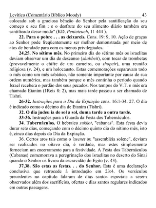 Levítico (Comentário Bíblico Moody) 43
colocado sob a graciosa bênção do Senhor pela santificação do seu
começo e seu fim ; e o desfrute do seu alimento diário também era
santificado desse modo" (KD, Pentateuch, 11 444 ).
22. Para o pobre . . . as deixareis. Cons. 19: 9, 10. Ação de graças
ao Senhor pode freqüentemente ser melhor demonstrada por meio de
atos de bondade para com os menos privilegiados.
24,25. No sétimo mês. No primeiro dia do sétimo mês os israelitas
deviam observar um dia de descanso (shabbeit), com tocar de trombetas
(provavelmente o chifre de uru carneiro, ou shopeir), uma reunião
religiosa (v. 24), e um holocausto. Estas comemorações separavam todo
o mês como um mês sabático, não somente importante por causa de sua
ordem numérica, mas também porque o mês continha o período quando
Israel recebera o perdão dos seus pecados. Nos tempos do V.T. o mês era
chamado Etanim (1Reis 8: 2), mas mais tarde passou a ser chamado de
Tishri.
26-32. Instruções para o Dia da Expiação cons. 16:1-34. 27. O dia
é indicado como o décimo dia de Etanim (Tishri).
32. O dia judeu ia de sol a sol, duma tarde a outra tarde.
33-36. Instruções para a Guarda da Festa dos Tabernáculos.
34. Tabernáculos. O hebraico sukkot, "cabanas". Esta festa devia
durar sete dias, começando com o décimo quinto dia do sétimo mês, isto
é, cinco dias depois do Dia da Expiação.
36. Certos aros tais como o 'asenet ou "assembléia solene", deviam
ser realizados no oitavo dia, é verdade, mas estes simplesmente
forneciam um encerramento para a festividade. A Festa dos Tabernáculos
(Cabanas) comemorava a peregrinação dos israelitas no deserto do Sinai
quando o Senhor os livrou da escravidão do Egito (v. 43).
37,38. São estas as festas. . . do Senhor. Esta é uma declaração
conclusiva que retrocede à introdução em 23:4. Os versículos
precedentes no capítulo falaram de dias santos especiais a serem
observados além dos sacrifícios, ofertas e dias santos regulares indicados
em outras passagens.
 