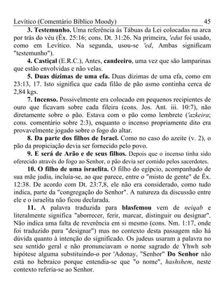 Levítico (Comentário Bíblico Moody) 45
3. Testemunho. Uma referência ás Tábuas da Lei colocadas na arca
por trás do véu (Êx. 25:16; cons. Dt. 31:26. Na primeira, 'edut foi usado,
como em Levítico. Na segunda, usou-se 'ed, Ambas significam
"testemunho").
4. Castiçal (E.R.C.), Antes, candeeiro, uma vez que são lamparinas
que estão envolvidas e não velas.
5. Duas dízimas de uma efa. Duas dízimas de uma efa, como em
23:13, 17. Isto significa que cada filão de pão asmo continha cerca de
2,84 kgs.
7. Incenso. Possivelmente era colocado em pequenos recipientes de
ouro que ficavam sobre cada fileira (cons. Jos. Ant. iii. 10:7), não
diretamente sobre o pão. Estava com o pão como lembrete ('azkeira;
cons. comentário sobre 2:3), enquanto o incenso propriamente dito era
provavelmente jogado sobre o fogo do altar.
8. Da parte dos filhos de Israel. Como no caso do azeite (v. 2), o
pão da propiciação devia ser fornecido pelo povo.
9. E será de Arão e de seus filhos. Depois que o incenso tinha sido
oferecido através do fogo ao Senhor, o pão devia ser comido pelos sacerdotes.
10. O filho de uma israelita. O filho do egípcio, acompanhado de
sua mãe judia, incluía-se, ao que parece, entre o "misto de gente" de Êx.
12:38. De acordo com Dt. 23:7,8, ele não era considerado, como tudo
indica, parte da "congregação do Senhor". A natureza da discussão entre
ele e o israelita não ficou declarada.
11. A palavra traduzida para blasfemou vem de neiqab e
literalmente significa "aborrecer, ferir, marcar, distinguir ou designar".
Não indica uma falta de reverência em si mesmo (cons. Nm. 1:17, onde
foi traduzido para "designar") mas no contexto desta passagem não há
dúvida quanto à intenção do significado. Os judeus usaram a palavra no
seu sentido geral e não pronunciavam o nome sagrado de Yhwh sob
hipótese alguma substituindo-o por 'Adonay, "Senhor" Do Senhor não
está no hebraico porque entendia-se que "o nome", hashshem, neste
contexto referia-se ao Senhor.
 