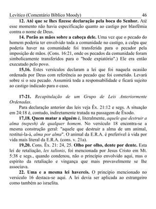 Levítico (Comentário Bíblico Moody) 46
12. Até que se lhes fizesse declaração pela boca do Senhor. Até
esse momento não havia especificação quanto ao castigo por blasfêmia
contra o nome de Deus.
14. Porão as mãos sobre a cabeça dele. Uma vez que o pecado do
homem poderia ter envolvido toda a comunidade no castigo, a culpa que
poderia haver na comunidade foi transferida para o pecador pela
imposição de mãos. (Cons. 16:21, onde os pecados da comunidade foram
simbolicamente transferidos para o "bode expiatório".) Ele era então
executado pelo povo.
15,16. Estes versículos declaram a lei que foi naquela ocasião
ordenada por Deus com referência ao pecado que foi cometido. Levará
sobre si o seu pecado. Assumirá toda a responsabilidade e ficará sujeito
ao castigo indicado para o caso.
17-21. Recapitulação de um Grupo de Leis Anteriormente
Ordenadas.
Para declaração anterior das leis veja Êx. 21:12 e segs. A situação
em 24:18 é, contudo, indiretamente tratada na passagem de Êxodo.
17,18. Quem matar a alguém é, literalmente, aquele que destruir a
alma (nepesh) de qualquer homem. No versículo 18 encontra-se a
mesma construção geral: "aquele que destruir a alma de um animal,
restitui-la-á, alma por alma". O animal da E.R.A. é preferível à vida por
vida mais literal da E.R.A. (cons. v. 21a).
19,20. Cons. Êx. 21: 24, 25. Olho por olho, dente por dente. Esta
lei de retaliação, lex talionis, foi mencionada por Jesus Cristo em Mt.
5:38 e segs., quando condenou, não o princípio envolvido aqui, mas o
espírito da retaliação e vingança que mais provavelmente se lhe
associava.
22. Uma e a mesma lei havereis. O princípio mencionado no
versículo 16 destaca-se aqui. A lei devia ser aplicada ao estrangeiro
como também ao israelita.
 