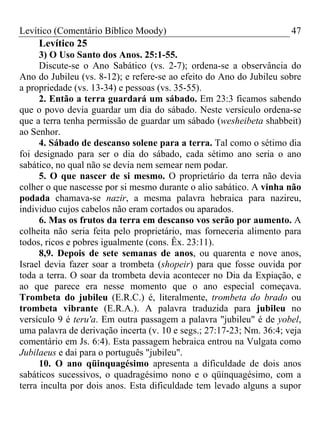 Levítico (Comentário Bíblico Moody) 47
Levítico 25
3) O Uso Santo dos Anos. 25:1-55.
Discute-se o Ano Sabático (vs. 2-7); ordena-se a observância do
Ano do Jubileu (vs. 8-12); e refere-se ao efeito do Ano do Jubileu sobre
a propriedade (vs. 13-34) e pessoas (vs. 35-55).
2. Então a terra guardará um sábado. Em 23:3 ficamos sabendo
que o povo devia guardar um dia do sábado. Neste versículo ordena-se
que a terra tenha permissão de guardar um sábado (wesheibeta shabbeit)
ao Senhor.
4. Sábado de descanso solene para a terra. Tal como o sétimo dia
foi designado para ser o dia do sábado, cada sétimo ano seria o ano
sabático, no qual não se devia nem semear nem podar.
5. O que nascer de si mesmo. O proprietário da terra não devia
colher o que nascesse por si mesmo durante o alio sabático. A vinha não
podada chamava-se nazir, a mesma palavra hebraica para nazireu,
individuo cujos cabelos não eram cortados ou aparados.
6. Mas os frutos da terra em descanso vos serão por aumento. A
colheita não seria feita pelo proprietário, mas forneceria alimento para
todos, ricos e pobres igualmente (cons. Êx. 23:11).
8,9. Depois de sete semanas de anos, ou quarenta e nove anos,
Israel devia fazer soar a trombeta (shopeir) para que fosse ouvida por
toda a terra. O soar da trombeta devia acontecer no Dia da Expiação, e
ao que parece era nesse momento que o ano especial começava.
Trombeta do jubileu (E.R.C.) é, literalmente, trombeta do brado ou
trombeta vibrante (E.R.A.). A palavra traduzida para jubileu no
versículo 9 é teru'a. Em outra passagem a palavra "jubileu" é de yobel,
uma palavra de derivação incerta (v. 10 e segs.; 27:17-23; Nm. 36:4; veja
comentário em Js. 6:4). Esta passagem hebraica entrou na Vulgata como
Jubilaeus e dai para o português "jubileu".
10. O ano qüinquagésimo apresenta a dificuldade de dois anos
sabáticos sucessivos, o quadragésimo nono e o qüinquagésimo, com a
terra inculta por dois anos. Esta dificuldade tem levado alguns a supor
 