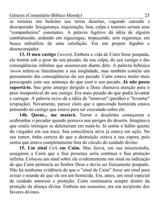 Gênesis (Comentário Bíblico Moody) 25
se tornaria um beduíno nas terras desertas, vagando cansado e
desesperado. Insegurança, inquietação, luta, culpa e temores seriam seus
"companheiros" constantes. A palavra fugitivo dá idéia de alguém
cambaleando, andando em ziguezague, tropeçando, sem segurança, em
busca infrutífera de uma satisfação. Era um projeto lúgubre e
desencorajador.
13. O meu castigo ('awon). Embora a vida de Caim fosse poupada,
ele tremia sob o peso do seu pecado, da sua culpa, do seu castigo e das
conseqüências infinitas que assomavam diante dele. A palavra hebraica
'awon refere-se literalmente a sua iniqüidade, mas também contém um
pensamento das conseqüências do seu pecado. Caim estava muito mais
preocupado com sua sentença do que com o seu pecado. Já não posso
suportá-lo. Seu grito amargo dirigido a Deus chamava atenção para o
peso insuportável do seu castigo. Era mais pesado do que podia levantar
e carregar. A palavra neisa dá a idéia de "remover" (perdão) e "levantar"
(expiação). Novamente, parece claro que o apavorado homicida estava
pensando no castigo que estava para ser executado sobre ele.
14b. Quem... me matará. Terror e desalento começaram a
acabrunhar o pecador quando pensava nos perigos do deserto. Imaginava
que cruéis inimigos se deleitariam em matá-lo. Já sentia o hálito quente
do vingador em sua nuca. Sua consciência ativa já estava em ação. No
seu temor, tinha certeza de que a destruição estava a sua espera, pois
sentia que estava completamente fora do círculo do cuidado divino.
15. Um sinal ('ot) em Caim. Mas Jeová, em sua misericórdia,
assegurou a Caim que a Sua presença seria contínua e Sua proteção
infinita. Colocou um sinal sobre ele evidentemente um sinal ou indicação
de que Caim pertencia ao Senhor Deus e devia ser fisicamente poupado.
Não há nenhuma evidência de que o "sinal de Caim" fosse um sinal para
avisar o mundo de que ele era um homicida. Era, antes, um sinal especial
de cuidado amoroso e proteção. Caim continuaria sempre dentro da
proteção da aliança divina. Embora um assassino, era um recipiente dos
favores divinos.
 