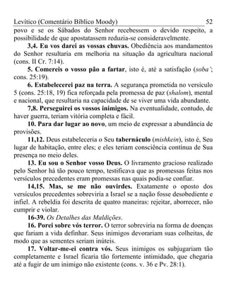 Levítico (Comentário Bíblico Moody) 52
povo e se os Sábados do Senhor recebessem o devido respeito, a
possibilidade de que apostatassem reduzia-se consideravelmente.
3,4. Eu vos darei as vossas chuvas. Obediência aos mandamentos
do Senhor resultaria em melhoria na situação da agricultura nacional
(cons. II Cr. 7:14).
5. Comereis o vosso pão a fartar, isto é, até a satisfação (soba’;
cons. 25:19).
6. Estabelecerei paz na terra. A segurança prometida no versículo
5 (cons. 25:18, 19) fica reforçada pela promessa de paz (shalom), mental
e nacional, que resultaria na capacidade de se viver uma vida abundante.
7,8. Perseguirei os vossos inimigos. Na eventualidade, contudo, de
haver guerra, teriam vitória completa e fácil.
10. Para dar lugar ao novo, um meio de expressar a abundância de
provisões.
11,12. Deus estabeleceria o Seu tabernáculo (mishkein), isto é, Seu
lugar de habitação, entre eles; e eles teriam consciência contínua de Sua
presença no meio deles.
13. Eu sou o Senhor vosso Deus. O livramento gracioso realizado
pelo Senhor há tão pouco tempo, testificava que as promessas feitas nos
versículos precedentes eram promessas nas quais podia-se confiar.
14,15. Mas, se me não ouvirdes. Exatamente o oposto dos
versículos precedentes sobreviria a Israel se a nação fosse desobediente e
infiel. A rebeldia foi descrita de quatro maneiras: rejeitar, aborrecer, não
cumprir e violar.
16-39. Os Detalhes das Maldições.
16. Porei sobre vós terror. O terror sobreviria na forma de doenças
que fariam a vida definhar. Seus inimigos devorariam suas colheitas, de
modo que as sementes seriam inúteis.
17. Voltar-me-ei contra vós. Seus inimigos os subjugariam tão
completamente e Israel ficaria tão fortemente intimidado, que chegaria
até a fugir de um inimigo não existente (cons. v. 36 e Pv. 28:1).
 