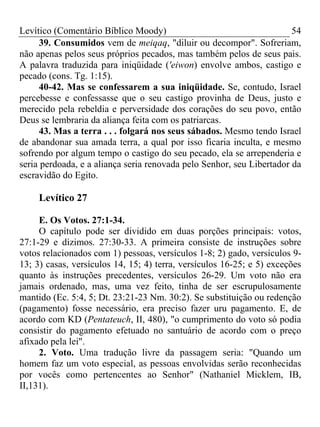 Levítico (Comentário Bíblico Moody) 54
39. Consumidos vem de meiqaq, "diluir ou decompor". Sofreriam,
não apenas pelos seus próprios pecados, mas também pelos de seus pais.
A palavra traduzida para iniqüidade ('eiwon) envolve ambos, castigo e
pecado (cons. Tg. 1:15).
40-42. Mas se confessarem a sua iniqüidade. Se, contudo, Israel
percebesse e confessasse que o seu castigo provinha de Deus, justo e
merecido pela rebeldia e perversidade dos corações do seu povo, então
Deus se lembraria da aliança feita com os patriarcas.
43. Mas a terra . . . folgará nos seus sábados. Mesmo tendo Israel
de abandonar sua amada terra, a qual por isso ficaria inculta, e mesmo
sofrendo por algum tempo o castigo do seu pecado, ela se arrependeria e
seria perdoada, e a aliança seria renovada pelo Senhor, seu Libertador da
escravidão do Egito.
Levítico 27
E. Os Votos. 27:1-34.
O capítulo pode ser dividido em duas porções principais: votos,
27:1-29 e dízimos. 27:30-33. A primeira consiste de instruções sobre
votos relacionados com 1) pessoas, versículos 1-8; 2) gado, versículos 9-
13; 3) casas, versículos 14, 15; 4) terra, versículos 16-25; e 5) exceções
quanto às instruções precedentes, versículos 26-29. Um voto não era
jamais ordenado, mas, uma vez feito, tinha de ser escrupulosamente
mantido (Ec. 5:4, 5; Dt. 23:21-23 Nm. 30:2). Se substituição ou redenção
(pagamento) fosse necessário, era preciso fazer uru pagamento. E, de
acordo com KD (Pentateuch, II, 480), "o cumprimento do voto só podia
consistir do pagamento efetuado no santuário de acordo com o preço
afixado pela lei".
2. Voto. Uma tradução livre da passagem seria: "Quando um
homem faz um voto especial, as pessoas envolvidas serão reconhecidas
por vocês como pertencentes ao Senhor" (Nathaniel Micklem, IB,
II,131).
 