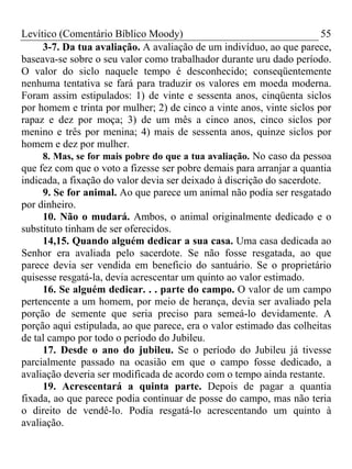 Levítico (Comentário Bíblico Moody) 55
3-7. Da tua avaliação. A avaliação de um indivíduo, ao que parece,
baseava-se sobre o seu valor como trabalhador durante uru dado período.
O valor do siclo naquele tempo é desconhecido; conseqüentemente
nenhuma tentativa se fará para traduzir os valores em moeda moderna.
Foram assim estipulados: 1) de vinte e sessenta anos, cinqüenta siclos
por homem e trinta por mulher; 2) de cinco a vinte anos, vinte siclos por
rapaz e dez por moça; 3) de um mês a cinco anos, cinco siclos por
menino e três por menina; 4) mais de sessenta anos, quinze siclos por
homem e dez por mulher.
8. Mas, se for mais pobre do que a tua avaliação. No caso da pessoa
que fez com que o voto a fizesse ser pobre demais para arranjar a quantia
indicada, a fixação do valor devia ser deixado à discrição do sacerdote.
9. Se for animal. Ao que parece um animal não podia ser resgatado
por dinheiro.
10. Não o mudará. Ambos, o animal originalmente dedicado e o
substituto tinham de ser oferecidos.
14,15. Quando alguém dedicar a sua casa. Uma casa dedicada ao
Senhor era avaliada pelo sacerdote. Se não fosse resgatada, ao que
parece devia ser vendida em beneficio do santuário. Se o proprietário
quisesse resgatá-la, devia acrescentar um quinto ao valor estimado.
16. Se alguém dedicar. . . parte do campo. O valor de um campo
pertencente a um homem, por meio de herança, devia ser avaliado pela
porção de semente que seria preciso para semeá-lo devidamente. A
porção aqui estipulada, ao que parece, era o valor estimado das colheitas
de tal campo por todo o período do Jubileu.
17. Desde o ano do jubileu. Se o período do Jubileu já tivesse
parcialmente passado na ocasião em que o campo fosse dedicado, a
avaliação deveria ser modificada de acordo com o tempo ainda restante.
19. Acrescentará a quinta parte. Depois de pagar a quantia
fixada, ao que parece podia continuar de posse do campo, mas não teria
o direito de vendê-lo. Podia resgatá-lo acrescentando um quinto à
avaliação.
 