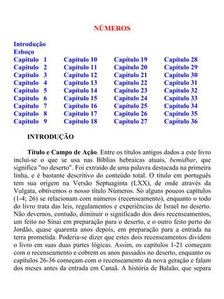 NÚMEROS
Introdução
Esboço
Capítulo 1 Capítulo 10 Capítulo 19 Capítulo 28
Capítulo 2 Capítulo 11 Capítulo 20 Capítulo 29
Capítulo 3 Capítulo 12 Capítulo 21 Capítulo 30
Capítulo 4 Capítulo 13 Capítulo 22 Capítulo 31
Capítulo 5 Capítulo 14 Capítulo 23 Capítulo 32
Capítulo 6 Capítulo 15 Capítulo 24 Capítulo 33
Capítulo 7 Capítulo 16 Capítulo 25 Capítulo 34
Capítulo 8 Capítulo 17 Capítulo 26 Capítulo 35
Capítulo 9 Capítulo 18 Capítulo 27 Capítulo 36
INTRODUÇÃO
Título e Campo de Ação. Entre os títulos antigos dados a este livro
inclui-se o que se usa nas Bíblias hebraicas atuais, bemidbar, que
significa "no deserto". Foi extraído de uma palavra destacada na primeira
linha, e é bastante descritivo do conteúdo total. O título em português
tem sua origem na Versão Septuaginta (LXX), de onde através da
Vulgata, obtivemos o nosso título Números. Só alguns poucos capítulos
(1-4; 26) se relacionam com números (recenseamento), enquanto o todo
do livro trata das leis, regulamentos e experiências de Israel no deserto.
Não devemos, contudo, diminuir o significado dos dois recenseamentos,
um feito no Sinai em preparação para o deserto, e o outro feito perto do
Jordão, quase quarenta anos depois, em preparação para a entrada na
terra prometida. Poderia-se dizer que estes dois recenseamentos dividem
o livro em suas duas partes lógicas. Assim, os capítulos 1-21 começam
com o recenseamento e cobrem os anos passados no deserto, enquanto os
capítulos 26-36 começam com o recenseamento da nova geração e falam
dos meses antes da entrada em Canaã. A história de Balaão, que separa
 