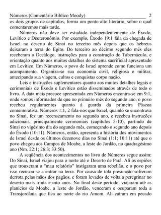 Números (Comentário Bíblico Moody) 2
os dois grupos de capítulos, forma um ponto alto literário, sobre o qual
comentaremos mais tarde.
Números não deve ser estudado independentemente de Êxodo,
Levítico e Deuteronômio. Por exemplo, Êxodo 19:1 fala da chegada de
Israel no deserto de Sinai no terceiro mês depois que os hebreus
deixaram a terra do Egito. Do terceiro ao décimo segundo mês eles
receberam o Decálogo, instruções para a construção do Tabernáculo, e
orientação quanto aos muitos detalhes do sistema sacrificial apresentado
em Levítico. Em Números, o povo de Israel aprende como funciona um
acampamento. Organiza-se sua economia civil, religiosa e militar,
antecipando sua viagem, cultos e conquistas corpo nação.
Leis e instruções suplementares quanto aos muitos detalhes legais e
cerimoniais de Êxodo e Levítico estão disseminados através de todo o
livro. A data mais precoce apresentada em Números encontra-se em 9:1,
onde somos informados de que no primeiro mês do segundo ano, o povo
recebeu regulamentos quanto à guarda da primeira Páscoa
comemorativa. Números 1:1, 2 fala-nos que Israel, quando se encontrava
no Sinai, fez um recenseamento no segundo ano, e recebeu instruções
adicionais, principalmente cerimoniais (capítulos 5-10), partindo de
Sinai no vigésimo dia do segundo mês, começando o segundo ano depois
do Êxodo (10:11). Números, então, apresenta a história dos movimentos
de Israel desde os últimos dezenove dias no Sinai (1:1; 10:11) até que o
povo chegou aos Campos de Moabe, a leste do Jordão, no quadragésimo
ano (Nm. 22:1; 26:3; 33:50).
A seqüência dos acontecimentos no livro de Números segue assim:
Do Sinai, Israel viajou para o norte até o Deserto de Pará. Ali os espiões
que trouxeram o "mau relatório" instigaram uma rebelião, e o povo por
isso recusou-se a entrar na terra. Por causa de tola presunção sofreram
derrota pelas mãos dos pagãos, e foram levados de volta a peregrinar no
deserto mais trinta e oito anos. No final deste período, viajaram até as
planícies de Moabe, a leste do Jordão, venceram e ocuparam toda a
Transjordânia que fica ao norte do rio Amom. Ali caíram em pecado
 