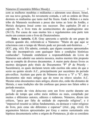 Números (Comentário Bíblico Moody) 3
com as mulheres moabitas e midianitas e adoraram seus deuses. Israel,
em sua nova geração, foi novamente contada, e sob as ordens de Deus
destruiu os midianitas que tanto mal lhe fizera. Gade e Rúben e a meia
tribo de Manassés receberam a posse das terras ao leste do Jordão, e
Moisés designou Josué como seu sucessor. Dos capítulos 20 até o
capítulo 36, o livro trata de acontecimentos do quadragésimo ano
(36:13). Por causa de suas muitas leis e regulamentos esta parte tem
muito em comum com o livro de Deuteronômio.
Data e Autoria. G.B. Gray apresenta a opinião de um grupo de
críticos quando diz, referindo-se a Números: "Muito do que aqui se
relacionou com o tempo de Moisés pode ser provado anti-histórico . . . "
(ICC, pág. xiii). Ele admite, contudo, que alguns assuntos apresentados
"não são incompatíveis com quaisquer fatos e condições históricas
conhecidas". Tentando estabelecer a responsabilidade do Livro de
Números sem admitir sua autoria mosaica, muitos mestres têm proposto
que se compõe de diversos documentos. A maior parte desses livros os
mestres designam pelo título de Documentos "P" (P de Priestly –
Sacerdotais), os quais declaram terem sido escritos não antes do que o
sexto ou quinto século A.C., principalmente por sacerdotes do período
pós-exílico. Aceitam que parte de Números deve-se a "J" e "E", dois
documentos não mais antigos que do nono ou oitavo séculos A.C.
Mesmo estes documentos mais antigos, dizem eles, estão tão distantes de
Moisés, e suas tradições são tão confusas que pouco nos falam sobre o
período mosaico.
Tal ponto de vista deixa-nos com um livro escrito durante um
período de tempo que cobre meio milênio ou mais, compilado por
muitos e diferentes autores, editores e redatores. Números, dizem tais
críticos, "peca por falta de unidade de expressão religiosa", e é
"impossível resumir as idéias fundamentais, ou destacar o valor religioso
do livro, pois estas são diferentes e esparsas" (ibid., pág. xlvii). Os
argumentos básicos apresentados por Gray e outros sustentando esta
hipótese documentaria sobre a origem do Pentateuco, já não se considera
 