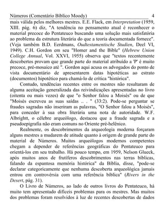Números (Comentário Bíblico Moody) 4
mais válida pelos melhores mestres. E.E. Flack, em Interpretation (1959,
XIII. pág. 6) diz, "A tendência no pensamento atual é reconhecer o
material precoce do Pentateuco buscando uma solução mais satisfatória
ao problema da estrutura literária do que a teoria documentada fornece".
(Veja também B.D. Eerdmans, Oudtestamentische Studien, Deel VI,
1949). C.H. Gordon em seu "Homer and the Bible" (Hebrew Union
College Annual, Vol. XXVI, 1955) observa que "textos recentemente
descobertos provam que grande parte do material atribuído a 'P' é muito
precoce, pré-mosaico até ". Gordon aqui acusa os advogados do ponto de
vista documentário de apresentarem datas hipotéticas ao estrato
(documentos) hipotético para chamá-lo de crítica "histórica".
Contudo, tendências recentes entre os mestres não resultaram de
alguma aceitação generalizada das reivindicações apresentadas no livro
(oitenta ou mais vezes) de que "o Senhor falou a Moisés" ou de que
"Moisés escreveu as suas saídas .. . " (33:2). Pode-se perguntar se
fraudes sagradas não inseriram as palavras, "O Senhor falou a Moisés",
para conceder à sua obra literária uma nota de autoridade. W.F.
Albrightt, o célebre arqueólogo, destacou que a fraude sagrada e a
pseudoepigrafia não eram comuns no Oriente pré-helênico.
Realmente, os descobrimentos da arqueologia moderna forçaram
alguns mestres a mudarem de atitude quanto à origem de grande parte do
material de Números. Muitos arqueólogos modernos competentes
chegam a depender de referências geográficas do Pentateuco para
orientá-los em seu trabalho. Há pouco tempo, em 1959, Nelson Glueck,
após muitos anos de frutíferos descobrimentos nas terras bíblicas,
falando da espantosa memória histórica" da Bíblia, disse, "pode-se
declarar categoricamente que nenhuma descoberta arqueológica jamais
entrou em controvérsia com uma referência bíblica" (Rivers in the
Desert, pág. 31).
O Livro de Números, ao lado de outros livros do Pentateuco, há
muito tem apresentado difíceis problemas para os mestres. Mas muitos
dos problemas foram resolvidos à luz de recentes descobertas de dados
 