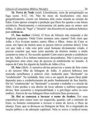 Gênesis (Comentário Bíblico Moody) 26
16. Terra de Node (nôd). Literalmente, terra da peregrinação ou
fuga (cons. 4:12, 14). Não há meio de localizarmos esta área
geograficamente, exceto em falarmos dela como situada ao oriente do
Éden. Caim apenas cumpriu a predição que Deus fez quanto a sua futura
existência. Pateticamente e estoicamente ele partiu para os ermos sem
trilhas. A idéia de "fuga" e "miséria" são discerníveis na palavra hebraica
para retirou-se.
17. Sua mulher ('ishtô). O livro de Gênesis não responde a tão
freqüente pergunta: Onde Caim arranjou uma esposa? Está claro que
Adão e Eva tiveram muitos outros filhos e filhas. Antes de Caim se
casar, um lapso de muitos anos se passou (talvez centenas deles). Uma
vez que toda a vida veio pelo casal humano divinamente criado, é
preciso concluir que num certo período da história irmãos e irmãs
casaram-se entre si. Na ocasião quando Caim estava pronto a estabelecer
um lar, Adão e Eva tinham numerosos descendentes. Não é preciso que
imaginemos uma outra raça de pessoas já estabelecida no mundo. A
esposa de Caim foi alguém da família de Adão e Eva.
25. Sete (Shêt). A narrativa divina preservou o nome de Sete como
o do terceiro filho da linhagem de Adão. A palavra hebraica tem
marcada semelhança à palavra shât, traduzida para "destinado" ou
"estabelecido". Na realidade, Sete veio a ser aquele de quem Deus pôde
depender para o estabelecimento da pedra fundamental de Sua família.
Ele foi "estabelecido" ou "destinado" a assumir o trabalho e a missão de
Abel. Caim perdeu o seu direito de levar adiante a sublime esperança
divina. Sete assumiria a responsabilidade e o privilégio sobre os seus
ombros. Através de sua linhagem Deus realizaria Suas promessas.
26. Daí se começou a invocar o nome do Senhor. Foi uma
experiência para nunca mais ser esquecida, quando, sob o estímulo de
Enos, os homens começaram a invocar o nome de Jeová, o Deus da
aliança. Enos, que se destacou na linhagem de Sete, foi o originador da
oração pública e da adoração espiritual. Nela se usava o inefável nome
 