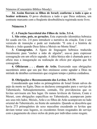 Números (Comentário Bíblico Moody) 13
34. Assim fizeram os filhos de Israel; conforme a tudo o que o
Senhor ordenara. O povo obedeceu a tudo o que Deus ordenou, um
contraste marcante com a freqüente desobediência registrada neste livro.
Números 3
C. A Função Sacerdotal dos Filhos de Arão. 3:1-4.
1. São estas, pois, as gerações. Esta expressão idiomática hebraica
foi usada em Gn. 2:4 para introduzir a narrativa da criação. Este é um
versículo de transição e pode ser traduzido: "E esta é a história de
Moisés e Arão quando Deus falou a Moisés no Monte Sinai".
3. Consagrados. A figura de linguagem hebraica traduzida
literalmente para "encher a mão de alguém", usa-se para expressar
consagração em um ofício sagrado. A idéia básica não é chamada para o
ofício mas a inauguração ou realização do oficio por alguém que foi
consagrado.
4. Oficiaram . . . diante de Arão. Exercendo suas obrigações
sacerdotais antes que seu pai lhes ensinasse como agradar a Deus na
miríade de detalhes cerimoniais que exigiam tempo e prática cuidadosa.
D. Obrigações e Recenseamento dos Levitas. 3:5-39.
Considerando que todos os primogênitos de Israel foram salvos do
anjo da morte no Egito, Deus os declarou consagrados para o serviço do
Tabernáculo. Subseqüentemente, contudo, Ele providenciou que os
levitas servissem em Seu lugar. Os ramos levíticos de Gerson, Coate e
Merari, com obrigações específicas no Tabernáculo, acampavam junto
aos seus três lados. Moisés, Arão e os filhos de Arão acampavam no lado
oriental do Tabernáculo, na frente do santuário. Quando se descobriu que
havia 273 primogênitos do sexo masculino excedendo os levitas que
deviam tomar seus lugares, os excedentes foram resgatados do serviço
com o pagamento de cinco siclos de prata por indivíduo como resgate.
 