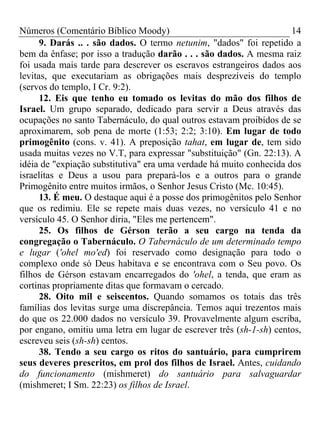 Números (Comentário Bíblico Moody) 14
9. Darás .. . são dados. O termo netunim, "dados" foi repetido a
bem da ênfase; por isso a tradução darão . . . são dados. A mesma raiz
foi usada mais tarde para descrever os escravos estrangeiros dados aos
levitas, que executariam as obrigações mais desprezíveis do templo
(servos do templo, I Cr. 9:2).
12. Eis que tenho eu tomado os levitas do mão dos filhos de
Israel. Um grupo separado, dedicado para servir a Deus através das
ocupações no santo Tabernáculo, do qual outros estavam proibidos de se
aproximarem, sob pena de morte (1:53; 2:2; 3:10). Em lugar de todo
primogênito (cons. v. 41). A preposição tahat, em lugar de, tem sido
usada muitas vezes no V.T, para expressar "substituição" (Gn. 22:13). A
idéia de "expiação substitutiva" era uma verdade há muito conhecida dos
israelitas e Deus a usou para prepará-los e a outros para o grande
Primogênito entre muitos irmãos, o Senhor Jesus Cristo (Mc. 10:45).
13. É meu. O destaque aqui é a posse dos primogênitos pelo Senhor
que os redimiu. Ele se repete mais duas vezes, no versículo 41 e no
versículo 45. O Senhor diria, "Eles me pertencem".
25. Os filhos de Gérson terão a seu cargo na tenda da
congregação o Tabernáculo. O Tabernáculo de um determinado tempo
e lugar ('ohel mo'ed) foi reservado como designação para todo o
complexo onde só Deus habitava e se encontrava com o Seu povo. Os
filhos de Gérson estavam encarregados do 'ohel, a tenda, que eram as
cortinas propriamente ditas que formavam o cercado.
28. Oito mil e seiscentos. Quando somamos os totais das três
famílias dos levitas surge uma discrepância. Temos aqui trezentos mais
do que os 22.000 dados no versículo 39. Provavelmente algum escriba,
por engano, omitiu uma letra em lugar de escrever três (sh-1-sh) centos,
escreveu seis (sh-sh) centos.
38. Tendo a seu cargo os ritos do santuário, para cumprirem
seus deveres prescritos, em prol dos filhos de Israel. Antes, cuidando
do funcionamento (mishmeret) do santuário para salvaguardar
(mishmeret; I Sm. 22:23) os filhos de Israel.
 