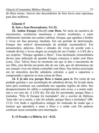 Gênesis (Comentário Bíblico Moody) 27
do Deus eterno. Através dos descendentes de Sete havia uma esperança
para dias melhores.
Gênesis 5
D. Sete e Seus Descendentes. 5:1-32.
22. Andou Enoque (Hanôk) com Deus. No meio da narrativa de
nascimentos, existências monótonas e mortes resultantes, o autor
subitamente introduz um caráter sublime, Enoque, que agradou o Senhor
e viveu em Sua presença imediata. Em um período de deterioração,
Enoque deu notável demonstração de piedade recomendável. Em
pensamentos, palavras, feitos e atitudes ele viveu de acordo com a
vontade divina; e levou alegria ao coração do seu Criador. A LXX diz a
seu respeito: "Enoque agradou a Deus". Uma declaração extraordinária
dá-nos uma indicação de quando Enoque começou a andar com Deus
(cons. 22a). Talvez fosse no momento em que se deu o nascimento de
seu filho, sem dúvida um ponto alto de sua vida, que ele determinou em
seu coração viver em íntima comunhão com Deus. Sua íntima associação
em tal atmosfera deu-lhe sabedoria celestial, a qual o capacitou a
compreender e apreciar as ricas coisas de Deus.
24. E já não era, porque Deus o tomou para si. Por conta de sua
piedade genuína e sua assimilação da sabedoria divina, foi levado desta
terra para continuar sua caminhada nas sagradas regiões do além. Seu
desaparecimento foi súbito e completamente sem aviso, e a morte nada
tem a ver com ele. A LXX diz: Ele não foi encontrado, porque Deus o
trasladou. "Pela fé Enoque foi trasladado", diz o escritor de Hebreus,
"para não ver a morte, e não foi achado, porque Deus o trasladara" (Hb.
11:5). Um lindo e significativo milagre foi realizado de modo que o
homem que aprendera a amar a Deus e a andar com Ele pudesse
continuar nessa comunhão sem interrupção.
E. O Pecado e o Dilúvio. 6:1 - 8:22.
 