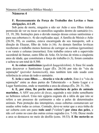 Números (Comentário Bíblico Moody) 16
Números 4
F. Recenseamento da Força do Trabalho dos Levitas e Suas
obrigações. 4:1-49.
Sob pena de morte, ninguém a não ser Arão e seus filhos tinham
permissão de ver ou tocar os utensílios sagrados dentro do santuário (vs.
15, 19, 20). Instruções para o devido manejo dessas coisas santíssimas e
para sua cobertura (v. 4) são explicadas aqui. A família de Moisés e Arão
(26:58, 59), os coatitas, estava encarregada do seu transporte, sob a
direção de Eleazar, filho de Arão (v.16). As demais famílias levíticas
receberam o trabalho menos honroso de carregar as cortinas (gersonitas)
e os varais e colunas (meraritas). Este trabalho estava sob a supervisão
sacerdotal de Itamar, outro filho de Arão. Os levitas de trinta a cinqüenta
anos de idade, que constituíam a força do trabalho (v.3), foram contados
e achou-se um total de 8.580.
4. As coisas santíssimas (qodesh haqqeideishim). A frase foi usada
para descrever o Santíssimo Lugar (Êx. 26:34) por trás do "véu da
separação" (peiroket hammeiseik), mas também tem sido usado com
referência às coisas de todo o santuário.
5. Arão e seus filhos . . . tirarão o véu de cobrir. Este é o "véu da
separação" entre as duas partes do Tabernáculo – o Santo Lugar e o
Lugar Santíssimo, onde se mantinha a arca da aliança (Êx. 26: 31, 34).
6. E, por cima, lhe porão uma cobertura de peles de animais
marinhos. A ASV usa peles de focas, seguindo a raiz árabe semelhante
ao hebraico tahash. Uma raiz egípcia cognata dá a idéia de que isto se
refere a um processo de curtimento e não a peles de determinados
animais. Para proteção das intempéries, essas cobertas costumavam ser
usadas sobre todas as coisas. Contudo, deve-se notar que a arca tinha de
ser coberta com um pano todo azul ("violeta") por cima das peles, e
não sob como no caso das outras coisas sagradas (vs. 7-10). Desse modo
a arca se destacava no meio do desfile (cons. 10:33). E lhe meterão os
 