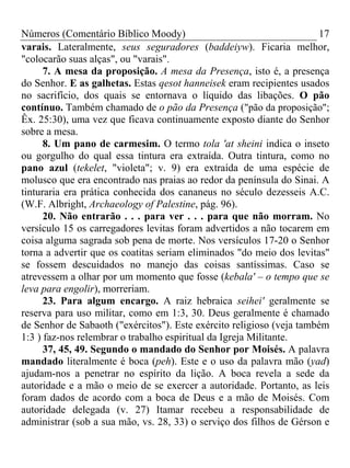 Números (Comentário Bíblico Moody) 17
varais. Lateralmente, seus seguradores (baddeiyw). Ficaria melhor,
"colocarão suas alças", ou "varais".
7. A mesa da proposição. A mesa da Presença, isto é, a presença
do Senhor. E as galhetas. Estas qesot hanneisek eram recipientes usados
no sacrifício, dos quais se entornava o líquido das libações. O pão
contínuo. Também chamado de o pão da Presença ("pão da proposição";
Êx. 25:30), uma vez que ficava continuamente exposto diante do Senhor
sobre a mesa.
8. Um pano de carmesim. O termo tola 'at sheini indica o inseto
ou gorgulho do qual essa tintura era extraída. Outra tintura, como no
pano azul (tekelet, "violeta"; v. 9) era extraída de uma espécie de
molusco que era encontrado nas praias ao redor da península do Sinai. A
tinturaria era prática conhecida dos cananeus no século dezesseis A.C.
(W.F. Albright, Archaeology of Palestine, pág. 96).
20. Não entrarão . . . para ver . . . para que não morram. No
versículo 15 os carregadores levitas foram advertidos a não tocarem em
coisa alguma sagrada sob pena de morte. Nos versículos 17-20 o Senhor
torna a advertir que os coatitas seriam eliminados "do meio dos levitas"
se fossem descuidados no manejo das coisas santíssimas. Caso se
atrevessem a olhar por um momento que fosse (kebala' – o tempo que se
leva para engolir), morreriam.
23. Para algum encargo. A raiz hebraica seihei' geralmente se
reserva para uso militar, como em 1:3, 30. Deus geralmente é chamado
de Senhor de Sabaoth ("exércitos"). Este exército religioso (veja também
1:3 ) faz-nos relembrar o trabalho espiritual da Igreja Militante.
37, 45, 49. Segundo o mandado do Senhor por Moisés. A palavra
mandado literalmente é boca (peh). Este e o uso da palavra mão (yad)
ajudam-nos a penetrar no espírito da lição. A boca revela a sede da
autoridade e a mão o meio de se exercer a autoridade. Portanto, as leis
foram dados de acordo com a boca de Deus e a mão de Moisés. Com
autoridade delegada (v. 27) Itamar recebeu a responsabilidade de
administrar (sob a sua mão, vs. 28, 33) o serviço dos filhos de Gérson e
 