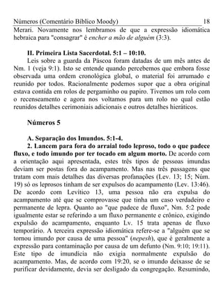 Números (Comentário Bíblico Moody) 18
Merari. Novamente nos lembramos de que a expressão idiomática
hebraica para "consagrar" é encher a mão de alguém (3:3).
II. Primeira Lista Sacerdotal. 5:1 – 10:10.
Leis sobre a guarda da Páscoa foram datadas de um mês antes de
Nm. 1 (veja 9:1). Isto se entende quando percebemos que embora fosse
observada uma ordem cronológica global, o material foi arrumado e
reunido por todos. Racionalmente podemos supor que a obra original
estava contida em rolos de pergaminho ou papiro. Tivemos um rolo com
o recenseamento e agora nos voltamos para um rolo no qual estão
reunidos detalhes cerimoniais adicionais e outros detalhes hieráticos.
Números 5
A. Separação dos Imundos. 5:1-4.
2. Lancem para fora do arraial todo leproso, todo o que padece
fluxo, e todo imundo por ter tocado em algum morto. De acordo com
a orientação aqui apresentada, estes três tipos de pessoas imundas
deviam ser postas fora do acampamento. Mas nas três passagens que
tratam com mais detalhes das diversas profanações (Lev. 13; 15; Núm.
19) só os leprosos tinham de ser expulsos do acampamento (Lev. 13:46).
De acordo com Levítico 13, uma pessoa não era expulsa do
acampamento até que se comprovasse que tinha um caso verdadeiro e
permanente de lepra. Quanto ao "que padece de fluxo", Nm. 5:2 pode
igualmente estar se referindo a um fluxo permanente e crônico, exigindo
expulsão do acampamento, enquanto Lv. 15 trata apenas de fluxo
temporário. A terceira expressão idiomática refere-se a "alguém que se
tornou imundo por causa de uma pessoa" (nepesh), que é geralmente a
expressão para contaminação por causa de um defunto (Nm. 9:10; 19:11).
Este tipo de imundícia não exigia normalmente expulsão do
acampamento. Mas, de acordo com 19:20, se o imundo deixasse de se
purificar devidamente, devia ser desligado da congregação. Resumindo,
 