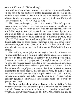 Números (Comentário Bíblico Moody) 20
culpa seria determinada por meio de certos efeitos que se manifestariam
em seu corpo. Se não existissem efeitos indicadores, era inocente e podia
retornar a seu mando e dar à luz filhos. Um exemplo notável de
julgamento de uma esposa suspeita está registrado no Código de
Hamurabi (pars. 131, 132. ANET, pág. 171).
Não devemos imaginar, como certos mestres "liberais", que este
costume entre os hebreus retrocede ao mais remoto período de sua
história (ICC, pág. 46) como se isto fosse um remanescente dos seus
primórdios pagãos. Nem precisamos ir ao outro extremo ignorando o
fato que ao lado de algumas leis bíblicas encontramos paralelos na
jurisprudência de certos povos semitas da antiguidade (ANET, págs.
163-188). Tal como Deus escolheu a prática da circuncisão, já muito
disseminada entre os povos pagãos (cananeus e egípcios, por exemplo),
como ordenança para o seu povo, assim o fato da Torá ser divinamente
inspirada não precisa excluir o conhecimento que Moisés tinha dos seus
tempos.
Na realidade, até os julgamentos pagãos deste tipo tinham a sua
validade psicológica, e o princípio neles latente ainda hoje é usado na
detecção moderna dos crimes (o detentor de mentiras, por exemplo).
Enquanto os resultados do julgamento dos pagãos só eram parcialmente
válidos, não poderia técnica semelhante ser empregada com resultados
perfeitamente válidos sob a soberana providência do Senhor? "Esta lei
determinava não um julgamento cujos efeitos fossem incertos como os
julgamentos de outras nações, mas um juízo divino, do qual a culpada
não podia escapar, pois era apontada pelo Deus vivo" (KD, in loco).
Deveria se acrescentar que nada havia de peculiar no pó para produzir
qualquer resultado. Intervenção sobrenatural tinha de ocorrer em
qualquer dos casos.
12. Se a mulher de alguém se desviar e lhe for infiel. As leis
bíblicas expressam séria condenação para o adultério, em contraste com
a atitude frouxa dos vizinhos de Israel e suas práticas imorais (G.E.
Wright, Biblical Archaeology, págs. 111-119). Por estranha que esta lei
 