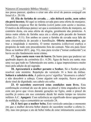 Números (Comentário Bíblico Moody) 21
nos possa parecer, ajudava a criar um alto nível de pureza conjugal em
Israel (Lv. 20:10).
15. Efa de farinha de cevada. . . não deitará azeite, nem sobre
ela porá incenso. Só aqui se ordena cevada para uma oferta de manjares.
Geralmente exigia-se flor de farinha (solet) junto com azeite e incenso.
O motivo da diferença parece ser que a costumeira oferta de manjares, ao
contrário desta, era uma oferta de alegria, geralmente das primícias. A
única outra oferta de farinha seca era a oferta pelo pecado do homem
pobre (Lv. 5:11). Em ambos os casos a farinha de cevada seca fala de
uma circunstância de pecado e humilhação. Oferta memorativa, que
traz a iniqüidade à memória. O termo memória (zikkeiron) explica o
propósito de todo este procedimento fora do comum. Não era para fazer
Deus se lembrar (ICC, pág. 51), mas para revelar ("tornar conhecido") se
havia ou não fundamento neste ciúme.
17. Água santa num vaso de barro. De barro para que pudesse ser
quebrado depois da cerimônia (Lv. 6:28). Água da bacia era santa; mas
uma vez que tudo no Tabernáculo era santo, a água impressionava muito
mais pela adição do pó sagrado.
18. Apresentará a mulher perante o Senhor. Só o Senhor podia
resolver este mistério. Repetição do versículo 16 a bem da ênfase.
Soltará a cabeleira dela. A palavra peira' significa "desamarra o cabelo"
e não descobrir a cabeça. Como alguém sob suspeita, ficava privada
deste sinal de dignidade; seu cabelo era solto.
23. O sacerdote escreverá estas condições num livro. Esta
confirmação eventual do uso de pena ou pincel e tinta enquadra-se bem
com um povo que viveu durante gerações no Egito, onde o pincel do
escriba já estava em uso constante desde há muito tempo no terceiro
milênio A.C. Apagará. Com referência ao significado desse apagamento
da maldição, veja o comentário ao versículo 24.
24. E fará que a mulher beba. Este versículo antecipa o momento
em que a mulher deveria beber depois do sacerdote receber a oferta (v.
26), mas isto porque o ato de beber tinha de estar intimamente associado
 