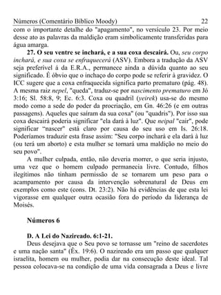 Números (Comentário Bíblico Moody) 22
com o importante detalhe do "apagamento", no versículo 23. Por meio
desse ato as palavras da maldição eram simbolicamente transferidas para
água amarga.
27. O seu ventre se inchará, e a sua coxa descairá. Ou, seu corpo
inchará, e sua coxa se enfraquecerá (ASV). Embora a tradução da ASV
seja preferível á da E.R.A., permanece ainda a dúvida quanto ao seu
significado. É óbvio que o inchaço do corpo pode se referir à gravidez. O
ICC sugere que a coxa enfraquecida significa parto prematuro (pág. 48).
A mesma raiz nepel, "queda", traduz-se por nascimento prematuro em Jó
3:16; Sl. 58:8, 9; Ec. 6:3. Coxa ou quadril (yeirek) usa-se do mesmo
modo como a sede do poder da procriação, em Gn. 46:26 (e em outras
passagens). Aqueles que saíram da sua coxa" (ou "quadris"). Por isso sua
coxa descairá poderia significar "ela dará à luz". Que neipal "cair", pode
significar “nascer" está claro por causa do seu uso em Is. 26:18.
Poderíamos traduzir esta frase assim: "Seu corpo inchará e ela dará à luz
(ou terá um aborto) e esta mulher se tornará uma maldição no meio do
seu povo".
A mulher culpada, então, não deveria morrer, o que seria injusto,
uma vez que o homem culpado permanecia livre. Contudo, filhos
ilegítimos não tinham permissão de se tornarem um peso para o
acampamento por causa da intervenção sobrenatural de Deus em
exemplos como este (cons. Dt. 23:2). Não há evidências de que esta lei
vigorasse em qualquer outra ocasião fora do período da liderança de
Moisés.
Números 6
D. A Lei do Nazireado. 6:1-21.
Deus desejava que o Seu povo se tornasse um "reino de sacerdotes
e uma nação santa" (Êx. 19:6). O nazireado era um passo que qualquer
israelita, homem ou mulher, podia dar na consecução deste ideal. Tal
pessoa colocava-se na condição de uma vida consagrada a Deus e livre
 