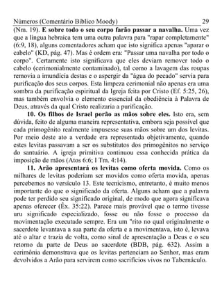 Números (Comentário Bíblico Moody) 29
(Nm. 19). E sobre todo o seu corpo farão passar a navalha. Uma vez
que a língua hebraica tem uma outra palavra para "rapar completamente"
(6:9, 18), alguns comentadores acham que isto significa apenas "aparar o
cabelo" (KD, pág. 47). Mas é ordem era: "Passar uma navalha por todo o
corpo". Certamente isto significava que eles deviam remover todo o
cabelo (cerimonialmente contaminado), tal como a lavagem das roupas
removia a imundícia destas e o aspergir da "água do pecado" servia para
purificação dos seus corpos. Esta limpeza cerimonial não apenas era uma
sombra da purificação espiritual da Igreja feita por Cristo (Ef. 5:25, 26),
mas também envolvia o elemento essencial da obediência à Palavra de
Deus, através da qual Cristo realizaria a purificação.
10. Os filhos de Israel porão as mãos sobre eles. Isto era, sem
dúvida, feito de alguma maneira representativa, embora seja possível que
cada primogênito realmente impusesse suas mãos sobre um dos levitas.
Por meio deste ato a verdade era representada objetivamente, quando
estes levitas passavam a ser os substitutos dos primogênitos no serviço
do santuário. A igreja primitiva continuou essa conhecida prática da
imposição de mãos (Atos 6:6; I Tm. 4:14).
11. Arão apresentará os levitas como oferta movida. Como os
milhares de levitas poderiam ser movidos como oferta movida, apenas
percebemos no versículo 13. Este tecnicismo, entretanto, é muito menos
importante do que o significado da oferta. Alguns acham que a palavra
pode ter perdido seu significado original, de modo que agora significava
apenas oferecer (Êx. 35:22). Parece mais provável que o termo tivesse
uru significado especializado, fosse ou não fosse o processo da
movimentação executado sempre. Era um "rito no qual originalmente o
sacerdote levantava a sua parte da oferta e a movimentava, isto é, levava
até o altar e trazia de volta, como sinal de apresentação a Deus e o seu
retorno da parte de Deus ao sacerdote (BDB, pág. 632). Assim a
cerimônia demonstrava que os levitas pertenciam ao Senhor, mas eram
devolvidos a Arão para servirem como sacrifícios vivos no Tabernáculo.
 