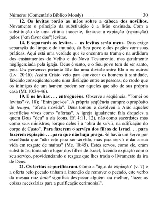 Números (Comentário Bíblico Moody) 30
12. Os levitas porão as mãos sobre a cabeça dos novilhos.
Novamente o princípio da substituição é a lição ensinada. Com a
substituição de uma vítima inocente, fazia-se a expiação (reparação)
pelos ("em favor dos") levitas.
14. E separarás os levitas. . . os levitas serão meus. Deus exige
separação do limpo e do imundo, do Seu povo e dos pagãos com suas
práticas. Aqui está uma verdade que se encontra na trama e na urdidura
dos ensinamentos do Velho e do Novo Testamento, mas geralmente
negligenciada pela igreja. Deus é santo, e o Seu povo tem de ser santo,
pois Lhe pertence: portanto Ele faz uma divisão entre Ele e os outros
(Lv. 20:26). Assim Cristo veio para convocar os homens à santidade,
fazendo conseqüentemente uma distinção entre as pessoas, de modo que
os inimigos de um homem podem ser aqueles que são de sua própria
casa (Mt. 10:34-46).
19. E os levitas . . . entreguei-os. Observe a seqüência. "Tomei os
levitas" (v. 18); "Entreguei-os". A própria seqüência cumpre o propósito
do tenupa, "oferta movida". Deus tomou e devolveu a Arão aqueles
sacrifícios vivos como "ofertas". A igreja igualmente fala daqueles a
quem Deus "deu" a ela (cons. Ef. 4:11, 12), não como sacerdotes mas
como seus ministros, porque deles é a "obra de servir, na edificação do
corpo de Custo". Para fazerem o serviço dos filhos de Israel. . . para
fazerem expiação . . . para que não haja praga. Só havia um Servo por
excelência que "não veio para ser servido, mas para servir e dar a sua
vida em resgate de muitos" (Mc. 10:45). Estes servos, como ele, eram
substitutos, tomando o lugar dos filhos de Israel, fazendo expiação com o
seu serviço, providenciando o resgate que lhes trazia o livramento da ira
de Deus.
21. Os levitas se purificaram. Como a "água da expiação" (v. 7) e
a oferta pelo pecado tinham a intenção de remover o pecado, este verbo
da mesma raiz hatei' significa des-pecar alguém, ou melhor, "fazer as
coisas necessárias para a purificação cerimonial".
 