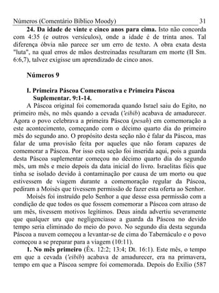 Números (Comentário Bíblico Moody) 31
24. Da idade de vinte e cinco anos para cima. Isto não concorda
com 4:35 (e outros versículos), onde a idade é de trinta anos. Tal
diferença óbvia não parece ser um erro de texto. A obra exata desta
"luta", na qual erros de mãos destreinadas resultaram em morte (II Sm.
6:6,7), talvez exigisse um aprendizado de cinco anos.
Números 9
I. Primeira Páscoa Comemorativa e Primeira Páscoa
Suplementar. 9:1-14.
A Páscoa original foi comemorada quando Israel saiu do Egito, no
primeiro mês, no mês quando a cevada ('eibib) acabava de amadurecer.
Agora o povo celebrava a primeira Páscoa (pesah) em comemoração a
este acontecimento, começando com o décimo quarto dia do primeiro
mês do segundo ano. O propósito desta seção não é falar da Páscoa, mas
falar de uma provisão feita por aqueles que não foram capazes de
comemorar a Páscoa. Por isso esta seção foi inserida aqui, pois a guarda
desta Páscoa suplementar começou no décimo quarto dia do segundo
mês, um mês e meio depois da data inicial do livro. Israelitas fiéis que
tinha se isolado devido à contaminação por causa de um morto ou que
estivessem de viagem durante a comemoração regular da Páscoa,
pediram a Moisés que tivessem permissão de fazer esta oferta ao Senhor.
Moisés foi instruído pelo Senhor a que desse essa permissão com a
condição de que todos os que fossem comemorar a Páscoa com atraso de
um mês, tivessem motivos legítimos. Deus ainda advertiu severamente
que qualquer uru que negligenciasse a guarda da Páscoa no devido
tempo seria eliminado do meio do povo. No segundo dia desta segunda
Páscoa a nuvem começou a levantar-se de cima do Tabernáculo e o povo
começou a se preparar para a viagem (10:11).
1. No mês primeiro (Êx. 12:2; 13:4; Dt. 16:1). Este mês, o tempo
em que a cevada ('eibib) acabava de amadurecer, era na primavera,
tempo em que a Páscoa sempre foi comemorada. Depois do Exílio (587
 