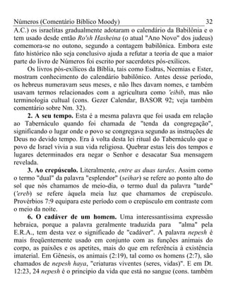 Números (Comentário Bíblico Moody) 32
A.C.) os israelitas gradualmente adotaram o calendário da Babilônia e o
tem usado desde então Ro'sh Hasheina (o atual "Ano Novo" dos judeus)
comemora-se no outono, segundo a contagem babilônica. Embora este
fato histórico não seja conclusivo ajuda a refutar a teoria de que a maior
parte do livro de Números foi escrito por sacerdotes pós-exílicos.
Os livros pós-exílicos da Bíblia, tais como Esdras, Neemias e Ester,
mostram conhecimento do calendário babilônico. Antes desse período,
os hebreus numeravam seus meses, e não lhes davam nomes, e também
usavam termos relacionados com a agricultura como 'eibib, mas não
terminologia cultual (cons. Gezer Calendar, BASOR 92; veja também
comentário sobre Nm. 32).
2. A seu tempo. Esta é a mesma palavra que foi usada em relação
ao Tabernáculo quando foi chamada de "tenda da congregação",
significando o lugar onde o povo se congregava segundo as instruções de
Deus no devido tempo. Era à volta desta lei ritual do Tabernáculo que o
povo de Israel vivia a sua vida religiosa. Quebrar estas leis dos tempos e
lugares determinados era negar o Senhor e desacatar Sua mensagem
revelada.
3. Ao crepúsculo. Literalmente, entre as duas tardes. Assim como
o termo "dual" da palavra "esplendor" (seihar) se refere ao ponto alto do
sol que nós chamamos de meio-dia, o termo dual da palavra "tarde"
('ereb) se refere àquela meia luz que chamamos de crepúsculo.
Provérbios 7:9 equipara este período com o crepúsculo em contraste com
o meio da noite.
6. O cadáver de um homem. Uma interessantíssima expressão
hebraica, porque a palavra geralmente traduzida para "alma" pela
E.R.A., tem desta vez o significado de "cadáver". A palavra nepesh é
mais freqüentemente usado em conjunto com as funções animais do
corpo, as paixões e os apetites, mais do que em referência à existência
imaterial. Em Gênesis, os animais (2:19), tal como os homens (2:7), são
chamados de nepesh haya, "criaturas viventes (seres, vidas)". E em Dt.
12:23, 24 nepesh é o principio da vida que está no sangue (cons. também
 