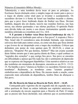 Números (Comentário Bíblico Moody) 35
Tabernáculo, e uma trombeta devia tocar só para os príncipes. As
Escrituras fazem distinção entre o simples toque de reunir para o povo e
o toque de alarme como sinal para se levantar o acampamento. Os
sacerdotes deviam ir à frente de Israel nas batalhas tocando o alarme,
para que o povo fosse lembrado diante do Senhor seu Deus. Deviam
também, daquele dia em diante, tocá-lo nas reuniões festivas, nas luas
novas, nas ofertas queimadas e nas ofertas pacíficas. O apóstolo Paulo
sem dúvida tinha em mente o uso desses instrumentos quando usou a
metáfora referindo-se à trombeta em I Co. 14:8.
9. E perante o Senhor vosso Deus haverá lembrança de vós. O
Senhor precisa ser lembrado para salvar o Seu povo? A resposta é Sim e
Não. Israel não O considerava uma divindade limitada, cujo interesse
estivesse desviado para outras coisas, ou como um deus que fosse dormir
e que tivesse de ser despertado com o toque das trombetas. Críticos que
defendem este ponto de vista apelam para Sl. 44:22-24, e citam as
palavras, "Desperta! Por que dormes, Senhor?" Mas um exame acurado
deste Salmo mostra que é uma queixa diante de Deus, o qual conhece os
"segredos dos corações" e que castiga Seu povo. Seu povo se encontra
em dificuldades e parece que Ele nada faz; daí o sentimento de depressão
que se expressa em linguagem hiperbólica. Uma narrativa relativa ao uso
das trombetas em momentos de desespero, encontra-se em II Cr. 13:12-
15. Na batalha o povo "clamou ao Senhor e os sacerdotes fizeram soar as
trombetas". Realmente, as trombetas como "estatuto perpétuo"
simbolizavam a dependência de Deus. Do mesmo modo a oração, como
expressão mais articulada de dependência, lembra Deus de abençoar o
Seu povo.
III. Do Deserto do Sinai ao Deserto de Parã. 10:11 – 14:45.
Começando pelo vigésimo dia do segundo mês do segundo ano, as
tribos partiram do Sinai na ordem indicada nos capítulos anteriores, e
sob a orientação da nuvem seguiram para o Deserto de Parã. O tempo
que se passou não ficou declarado, mas sabemos que os acontecimentos
 